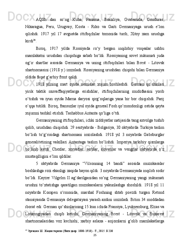AQSh   dan   so‘ng   Kuba,   Panama,   Braziliya,   Gvatemala,   Gonduras,
Nikaragua,   Peru,   Urugvay,   Kosta   -   Riko   va   Gaiti   Germaniyaga   urush   e’lon
qilishdi.   1917   yil   17   avgustda   ittifoqchilar   tomonida   turib,   Xitoy   xam   urushga
kirdi 24
.
Biroq,   1917   yilda   Rossiyada   ro‘y   bergan   inqilobiy   voqealar   ushbu
mamlakatni   urushdan   chiqishiga   sabab   bo‘ldi.   Rossiyaning   sovet   xukumati   juda
og‘ir   shartlar   asosida   Germaniya   va   uning   ittifoqchilari   bilan   Brest   -   Litovsk
shartnomasini (1918 y.) imzoladi. Rossiyaning urushdan chiqishi bilan Germaniya
oldida faqat g‘arbiy front qoldi.
1918   yilning   mart   oyida   nemislar   xujum   boshlashdi.   German   qo‘shinlari
yirik   taktik   muvaffaqiyatlarga   erishdilar,   ittifoqchilarning   mudofaasini   yorib
o‘tishdi   va   iyun   oyida   Marna   daryosi   qirg‘oqlariga   yana   bir   bor   chiqishdi.   Parij
o‘qqa tutildi. Biroq, fransuzlar iyul oyida general Fosh qo‘mondonligi ostida qayta
xujumni tashkil etishdi. Tashabbus Antanta qo‘liga o‘tdi.
Germaniyaning ittifoqchilari, ichki ziddiyatlar natijasida tang axvolga tushib
qolib, urushdan chiqishdi. 29 sentyabrda - Bolgariya, 30 oktyabrda Turkiya taslim
bo‘lish   to‘g‘risidagi   shartnomani   imzolashdi.   1918   yil   3   noyabrda   Gabsburglar
generalitetining   vakillari   Antantaga   taslim   bo‘lishdi.   Imperiya   tarkibiy   qismlarga
bo‘linib   ketdi.   Chexlar,   xorvatlar,   serblar,   slovenlar   va   vengrlar   oktyabrda   o‘z
mustaqilligini e’lon qildilar.
5   oktyabrda   Germaniya   “Vilsonning   14   bandi”   asosida   muzokaralar
boshlashga rozi ekanligi xaqida bayon qildi. 3 noyabrda Germaniyada inqilob sodir
bo‘ldi.   Kayzer   Vilgelm   II   ag‘darilganidan   so‘ng   Germaniyaning   yangi   xukumati
urushni   to‘xtatishga   qaratilgan   muzokaralarni   yakunlashga   shoshildi.   1918   yil   11
noyabrda   Kompen   o‘rmonida,   marshal   Foshning   shtab   poezdi   turgan   Retond
stansiyasida Germaniya delegatsiyasi yarash axdini imzoladi. Bitim 34 moddadan
iborat edi: German qo‘shinlarining 15 kun ichida Fransiya, Lyuksemburg, Elzas va
Lotaringiyadan   chiqib   ketishi;   Germaniyaning   Brest   -   Litovsk   va   Buxarest
shartnomalaridan   voz   kechishi;   xarbiy   aslaxa   -   anjomlarni   g‘olib   mamlakatlarga
24
  Эргашев Ш. Жаҳон тарихи (Янги давр. 1800-1918). -Т., 2015. Б 230
25 