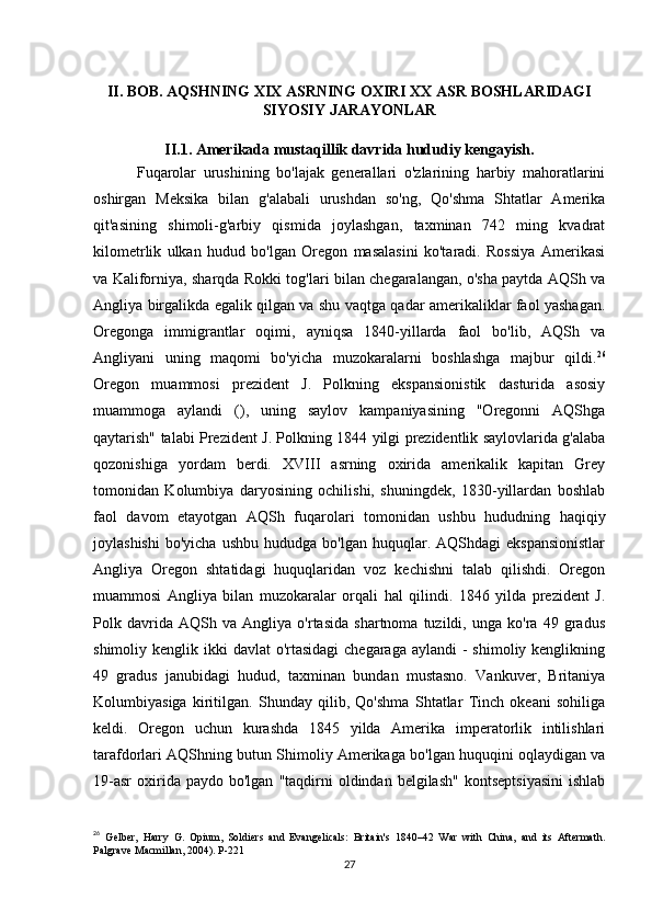 II. BOB. AQSHNING XIX ASRNING OXIRI XX ASR BOSHLARIDAGI
SIYOSIY JARAYONLAR
II.1. Amerikada mustaqillik davrida hududiy kengayish.
            Fuqarolar   urushining   bo'lajak   generallari   o'zlarining   harbiy   mahoratlarini
oshirgan   Meksika   bilan   g'alabali   urushdan   so'ng,   Qo'shma   Shtatlar   Amerika
qit'asining   shimoli-g'arbiy   qismida   joylashgan,   taxminan   742   ming   kvadrat
kilometrlik   ulkan   hudud   bo'lgan   Oregon   masalasini   ko'taradi.   Rossiya   Amerikasi
va Kaliforniya, sharqda Rokki tog'lari bilan chegaralangan, o'sha paytda AQSh va
Angliya birgalikda egalik qilgan va shu vaqtga qadar amerikaliklar faol yashagan.
Oregonga   immigrantlar   oqimi,   ayniqsa   1840-yillarda   faol   bo'lib,   AQSh   va
Angliyani   uning   maqomi   bo'yicha   muzokaralarni   boshlashga   majbur   qildi. 26
Oregon   muammosi   prezident   J.   Polkning   ekspansionistik   dasturida   asosiy
muammoga   aylandi   (),   uning   saylov   kampaniyasining   "Oregonni   AQShga
qaytarish" talabi Prezident J. Polkning 1844 yilgi prezidentlik saylovlarida g'alaba
qozonishiga   yordam   berdi.   XVIII   asrning   oxirida   amerikalik   kapitan   Grey
tomonidan   Kolumbiya   daryosining   ochilishi,   shuningdek,   1830-yillardan   boshlab
faol   davom   etayotgan   AQSh   fuqarolari   tomonidan   ushbu   hududning   haqiqiy
joylashishi   bo'yicha  ushbu   hududga  bo'lgan  huquqlar.  AQShdagi   ekspansionistlar
Angliya   Oregon   shtatidagi   huquqlaridan   voz   kechishni   talab   qilishdi.   Oregon
muammosi   Angliya   bilan   muzokaralar   orqali   hal   qilindi.   1846   yilda   prezident   J.
Polk   davrida   AQSh   va   Angliya   o'rtasida   shartnoma   tuzildi,   unga   ko'ra   49   gradus
shimoliy kenglik ikki  davlat  o'rtasidagi  chegaraga  aylandi  -  shimoliy kenglikning
49   gradus   janubidagi   hudud,   taxminan   bundan   mustasno.   Vankuver,   Britaniya
Kolumbiyasiga   kiritilgan.   Shunday   qilib,   Qo'shma   Shtatlar   Tinch   okeani   sohiliga
keldi.   Oregon   uchun   kurashda   1845   yilda   Amerika   imperatorlik   intilishlari
tarafdorlari AQShning butun Shimoliy Amerikaga bo'lgan huquqini oqlaydigan va
19-asr   oxirida  paydo  bo'lgan   "taqdirni  oldindan  belgilash"  kontseptsiyasini   ishlab
26
  Gelber,   Harry   G.   Opium,   Soldiers   and   Evangelicals:   Britain's   1840–42   War   with   China,   and   its   Aftermath.
Palgrave Macmillan, 2004). P-221
27 