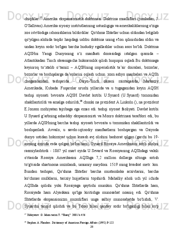 chiqdilar. 27
  Amerika ekspansionistik doktrinasi. Doktrina mualliflari (jumladan, J.
O'Sallivan) Amerika siyosiy institutlarining ustunligiga va amerikaliklarning o'ziga
xos iste'dodiga ishonishlarini bildirdilar. Qo'shma Shtatlar uchun oldindan belgilab
qo'yilgan alohida taqdir haqidagi ushbu doktrina uning e'lon qilinishidan oldin va
undan keyin sodir bo'lgan barcha hududiy egallashlar  uchun asos bo'ldi. Doktrina
AQSHni   Yangi   Dunyoning   o z   manfaati   doirasidagi   istalgan   qismida   –ʻ
Atlantikadan Tinch okeanigacha hukmronlik qilish huquqini oqladi.Bu doktrinaga
keyinroq   to xtalib   o tamiz   –   AQSHning   imperialistik   ta sir   doiralari,   bozorlar,	
ʻ ʻ ʼ
bozorlar va boshqalarga da volarini oqlash uchun. xom ashyo manbalari va AQSh	
ʼ
chegaralaridan   tashqarida   -   Osiyo-Tinch   okeani   mintaqasida,   Markaziy
Amerikada,   Kubada.   Fuqarolar   urushi   yillarida   va   u   tugaganidan   keyin   AQSH
tashqi   siyosati   bevosita   AQSH   Davlat   kotibi   U.Syuard   (U.Syuard)   tomonidan
shakllantirildi va amalga oshirildi, 28
 chunki na prezident A.Linkoln (), na prezident
E.Jonson mohiyatan tajribaga ega emas edi. tashqi  siyosat  faoliyati. Davlat  kotibi
U.Syuard g arbning ashaddiy ekspansionisti va Monro doktrinasi tarafdori edi, bu	
ʻ
yillarda AQSHning barcha tashqi  siyosati  bevosita  u tomonidan shakllantirildi  va
boshqariladi.   Avvalo,   u   savdo-iqtisodiy   manfaatlarni   boshqargan   va   Osiyoda
dunyo ustidan hokimiyat uchun kurash avj olishini bashorat qilgan (garchi bu 19-
asrning oxirida esda qolgan bo'lsa ham). Syuard Rossiya Amerikasini sotib olishni
rasmiylashtirdi   -   1867   yil   mart   oyida   U.Sevard   va   Rossiyaning   AQShdagi   vakili
o'rtasida   Rossiya   Amerikasini   AQShga   7,2   million   dollarga   oltinga   sotish
to'g'risida   shartnoma   imzolandi,   umumiy   maydoni.   1519   ming   kvadrat   metr.   km.
Bundan   tashqari,   Qo'shma   Shtatlar   barcha   mustamlaka   arxivlarini,   barcha
ko'chmas   mulklarni,   tarixiy   hujjatlarni   topshirdi.   Mahalliy   aholi   uch   yil   ichida
AQShda   qolishi   yoki   Rossiyaga   qaytishi   mumkin.   Qo'shma   Shtatlarda   ham,
Rossiyada   ham   Alyaskani   qo'lga   kiritishga   munosabat   noaniq   edi.   Qo'shma
Shtatlarda   ekspansionizm   muxoliflari   unga   salbiy   munosabatda   bo'lishdi,   V.
Syuardni   tanqid   qilishdi   va   bu   Texas   bilan   qanday   sodir   bo'lganligi   bilan   ko'p
27
  Xidoyatov .G. Jahon tarixi.T.:”Sharq”     2001 b-456
28
  Stephen A. Flanders.   Dictionary of American Foreign Affairs   (1992) P-122
28 