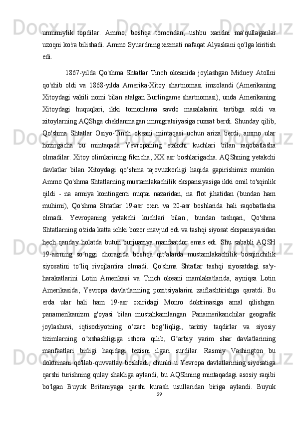 umumiylik   topdilar.   Ammo,   boshqa   tomondan,   ushbu   xaridni   ma'qullaganlar
uzoqni ko'ra bilishadi. Ammo Syuardning xizmati nafaqat Alyaskani qo'lga kiritish
edi. 
                1867-yilda   Qo'shma   Shtatlar   Tinch   okeanida   joylashgan   Miduey   Atollni
qo'shib   oldi   va   1868-yilda   Amerika-Xitoy   shartnomasi   imzolandi   (Amerikaning
Xitoydagi  vakili   nomi  bilan  atalgan Burlingame  shartnomasi),  unda Amerikaning
Xitoydagi   huquqlari,   ikki   tomonlama   savdo   masalalarini   tartibga   soldi   va
xitoylarning AQShga cheklanmagan immigratsiyasiga ruxsat berdi. Shunday qilib,
Qo'shma   Shtatlar   Osiyo-Tinch   okeani   mintaqasi   uchun   ariza   berdi,   ammo   ular
hozirgacha   bu   mintaqada   Yevropaning   etakchi   kuchlari   bilan   raqobatlasha
olmadilar. Xitoy olimlarining fikricha, XX asr boshlarigacha. AQShning yetakchi
davlatlar   bilan   Xitoydagi   qo‘shma   tajovuzkorligi   haqida   gapirishimiz   mumkin.
Ammo Qo'shma Shtatlarning mustamlakachilik ekspansiyasiga ikki omil to'sqinlik
qildi   -   na   armiya   kontingenti   nuqtai   nazaridan,   na   flot   jihatidan   (bundan   ham
muhimi),   Qo'shma   Shtatlar   19-asr   oxiri   va   20-asr   boshlarida   hali   raqobatlasha
olmadi.   Yevropaning   yetakchi   kuchlari   bilan.,   bundan   tashqari,   Qo'shma
Shtatlarning o'zida katta ichki bozor mavjud edi va tashqi siyosat ekspansiyasidan
hech   qanday   holatda   butun   burjuaziya   manfaatdor   emas   edi.   Shu   sababli   AQSH
19-asrning   so nggi   choragida   boshqa   qit alarda   mustamlakachilik   bosqinchilikʻ ʼ
siyosatini   to liq   rivojlantira   olmadi.   Qo'shma   Shtatlar   tashqi   siyosatdagi   sa'y-
ʻ
harakatlarini   Lotin   Amerikasi   va   Tinch   okeani   mamlakatlarida,   ayniqsa   Lotin
Amerikasida,   Yevropa   davlatlarining   pozitsiyalarini   zaiflashtirishga   qaratdi.   Bu
erda   ular   hali   ham   19-asr   oxiridagi   Monro   doktrinasiga   amal   qilishgan.
panamerikanizm   g'oyasi   bilan   mustahkamlangan.   Panamerikanchilar   geografik
joylashuvi,   iqtisodiyotning   o zaro   bog liqligi,   tarixiy   taqdirlar   va   siyosiy	
ʻ ʻ
tizimlarning   o xshashligiga   ishora   qilib,   G arbiy   yarim   shar   davlatlarining	
ʻ ʻ
manfaatlari   birligi   haqidagi   tezisni   ilgari   surdilar.   Rasmiy   Vashington   bu
doktrinani   qo'llab-quvvatlay boshladi,  chunki   u Yevropa  davlatlarining siyosatiga
qarshi turishning qulay shakliga aylandi, bu AQShning mintaqadagi  asosiy raqibi
bo'lgan   Buyuk   Britaniyaga   qarshi   kurash   usullaridan   biriga   aylandi.   Buyuk
29 