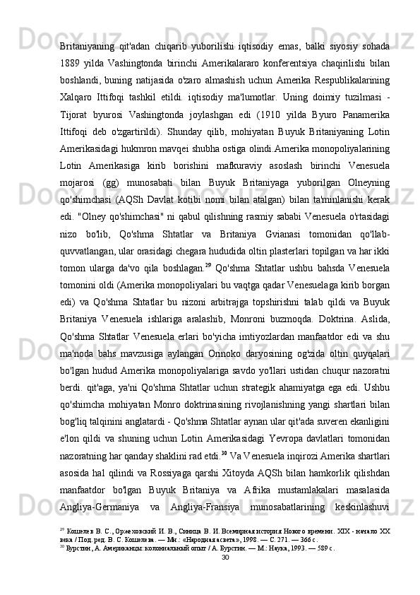 Britaniyaning   qit'adan   chiqarib   yuborilishi   iqtisodiy   emas,   balki   siyosiy   sohada
1889   yilda   Vashingtonda   birinchi   Amerikalararo   konferentsiya   chaqirilishi   bilan
boshlandi,   buning   natijasida   o'zaro   almashish   uchun   Amerika   Respublikalarining
Xalqaro   Ittifoqi   tashkil   etildi.   iqtisodiy   ma'lumotlar.   Uning   doimiy   tuzilmasi   -
Tijorat   byurosi   Vashingtonda   joylashgan   edi   (1910   yilda   Byuro   Panamerika
Ittifoqi   deb   o'zgartirildi).   Shunday   qilib,   mohiyatan   Buyuk   Britaniyaning   Lotin
Amerikasidagi hukmron mavqei shubha ostiga olindi.Amerika monopoliyalarining
Lotin   Amerikasiga   kirib   borishini   mafkuraviy   asoslash   birinchi   Venesuela
mojarosi   (gg)   munosabati   bilan   Buyuk   Britaniyaga   yuborilgan   Olneyning
qo'shimchasi   (AQSh   Davlat   kotibi   nomi   bilan   atalgan)   bilan   ta'minlanishi   kerak
edi. "Olney qo'shimchasi" ni qabul qilishning rasmiy sababi Venesuela o'rtasidagi
nizo   bo'lib,   Qo'shma   Shtatlar   va   Britaniya   Gvianasi   tomonidan   qo'llab-
quvvatlangan, ular orasidagi chegara hududida oltin plasterlari topilgan va har ikki
tomon   ularga   da'vo   qila   boshlagan. 29
  Qo'shma   Shtatlar   ushbu   bahsda   Venesuela
tomonini oldi (Amerika monopoliyalari bu vaqtga qadar Venesuelaga kirib borgan
edi)   va   Qo'shma   Shtatlar   bu   nizoni   arbitrajga   topshirishni   talab   qildi   va   Buyuk
Britaniya   Venesuela   ishlariga   aralashib,   Monroni   buzmoqda.   Doktrina.   Aslida,
Qo'shma   Shtatlar   Venesuela   erlari   bo'yicha   imtiyozlardan   manfaatdor   edi   va   shu
ma'noda   bahs   mavzusiga   aylangan   Orinoko   daryosining   og'zida   oltin   quyqalari
bo'lgan   hudud   Amerika   monopoliyalariga   savdo   yo'llari   ustidan   chuqur   nazoratni
berdi.   qit'aga,   ya'ni   Qo'shma   Shtatlar   uchun   strategik   ahamiyatga   ega   edi.   Ushbu
qo'shimcha   mohiyatan   Monro   doktrinasining   rivojlanishning   yangi   shartlari   bilan
bog'liq talqinini anglatardi - Qo'shma Shtatlar aynan ular qit'ada suveren ekanligini
e'lon   qildi   va   shuning   uchun   Lotin   Amerikasidagi   Yevropa   davlatlari   tomonidan
nazoratning har qanday shaklini rad etdi. 30
 Va Venesuela inqirozi Amerika shartlari
asosida   hal   qilindi   va   Rossiyaga   qarshi   Xitoyda  AQSh   bilan  hamkorlik  qilishdan
manfaatdor   bo'lgan   Buyuk   Britaniya   va   Afrika   mustamlakalari   masalasida
Angliya-Germaniya   va   Angliya-Fransiya   munosabatlarining   keskinlashuvi
29
  Кошелев  В. С., Оржеховский И. В., Синица В. И.   Всемирная история Нового времени. XIX - начало XX
века / Под. ред. В. С. Кошелева.   —   Мн. : «Народная асвета», 1998.   — С.   271.   — 366   с.
30
  Бурстин, А. Американцы: колониальный опыт / А. Бурстин. — М.: Наука, 1993. — 589 с.
30 