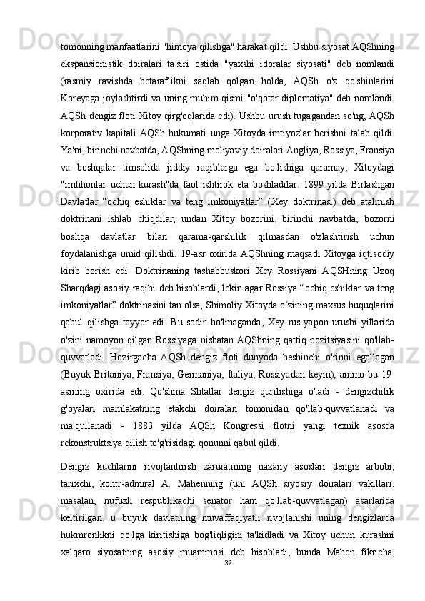 tomonning manfaatlarini "himoya qilishga" harakat qildi. Ushbu siyosat AQShning
ekspansionistik   doiralari   ta'siri   ostida   "yaxshi   idoralar   siyosati"   deb   nomlandi
(rasmiy   ravishda   betaraflikni   saqlab   qolgan   holda,   AQSh   o'z   qo'shinlarini
Koreyaga joylashtirdi va uning muhim qismi "o'qotar diplomatiya" deb nomlandi.
AQSh dengiz floti Xitoy qirg'oqlarida edi). Ushbu urush tugagandan so'ng, AQSh
korporativ   kapitali   AQSh   hukumati   unga   Xitoyda   imtiyozlar   berishni   talab   qildi.
Ya'ni, birinchi navbatda, AQShning moliyaviy doiralari Angliya, Rossiya, Fransiya
va   boshqalar   timsolida   jiddiy   raqiblarga   ega   bo'lishiga   qaramay,   Xitoydagi
"imtihonlar   uchun   kurash"da   faol   ishtirok   eta   boshladilar.   1899   yilda   Birlashgan
Davlatlar   “ochiq   eshiklar   va   teng   imkoniyatlar”   (Xey   doktrinasi)   deb   atalmish
doktrinani   ishlab   chiqdilar,   undan   Xitoy   bozorini,   birinchi   navbatda,   bozorni
boshqa   davlatlar   bilan   qarama-qarshilik   qilmasdan   o'zlashtirish   uchun
foydalanishga   umid qilishdi.  19-asr  oxirida  AQShning  maqsadi   Xitoyga iqtisodiy
kirib   borish   edi.   Doktrinaning   tashabbuskori   Xey   Rossiyani   AQSHning   Uzoq
Sharqdagi asosiy raqibi deb hisoblardi, lekin agar Rossiya “ochiq eshiklar va teng
imkoniyatlar” doktrinasini tan olsa, Shimoliy Xitoyda o zining maxsus huquqlariniʻ
qabul   qilishga   tayyor   edi.   Bu   sodir   bo'lmaganda,   Xey   rus-yapon   urushi   yillarida
o'zini   namoyon   qilgan   Rossiyaga   nisbatan   AQShning   qattiq   pozitsiyasini   qo'llab-
quvvatladi.   Hozirgacha   AQSh   dengiz   floti   dunyoda   beshinchi   o'rinni   egallagan
(Buyuk Britaniya, Fransiya, Germaniya, Italiya, Rossiyadan keyin), ammo bu 19-
asrning   oxirida   edi.   Qo'shma   Shtatlar   dengiz   qurilishiga   o'tadi   -   dengizchilik
g'oyalari   mamlakatning   etakchi   doiralari   tomonidan   qo'llab-quvvatlanadi   va
ma'qullanadi   -   1883   yilda   AQSh   Kongressi   flotni   yangi   texnik   asosda
rekonstruktsiya qilish to'g'risidagi qonunni qabul qildi.
Dengiz   kuchlarini   rivojlantirish   zaruratining   nazariy   asoslari   dengiz   arbobi,
tarixchi,   kontr-admiral   A.   Mahenning   (uni   AQSh   siyosiy   doiralari   vakillari,
masalan,   nufuzli   respublikachi   senator   ham   qo'llab-quvvatlagan)   asarlarida
keltirilgan.   u   buyuk   davlatning   muvaffaqiyatli   rivojlanishi   uning   dengizlarda
hukmronlikni   qo'lga   kiritishiga   bog'liqligini   ta'kidladi   va   Xitoy   uchun   kurashni
xalqaro   siyosatning   asosiy   muammosi   deb   hisobladi,   bunda   Mahen   fikricha,
32 