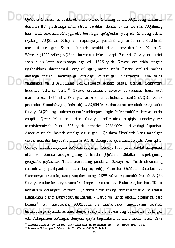 Qo'shma   Shtatlar   ham   ishtirok   etishi   kerak.   Shuning   uchun   AQShning   hukmron
doiralari   flot   qurilishiga   katta   e'tibor   berdilar,   chunki   19-asr   oxirida.   AQShning
hali   Tinch   okeanida   Xitoyga   olib   boradigan   qo'rg'onlari   yo'q   edi.   Shuning   uchun
rejalarga   AQShdan   Xitoy   va   Yaponiyaga   yo'nalishdagi   orollarni   o'zlashtirish
masalasi   kiritilgan.   Shuni   ta'kidlash   kerakki,   davlat   davridan   beri.   Kotib   D.
Webster (1990-yillar) AQShda bu masala bilan qiziqdi. Bu erda Gavayi orollarini
sotib   olish   katta   ahamiyatga   ega   edi.   1875   yilda   Gavayi   orollarida   tengsiz
ayirboshlash   shartnomasi   joriy   qilingan,   ammo   unda   Gavayi   orollari   boshqa
davlatga   tegishli   bo'lmasligi   kerakligi   ko'rsatilgan.   Shartnoma   1884   yilda
yangilandi   va   u   AQShning   Perl-Harborga   dengiz   bazasi   sifatida   eksklyuziv
huquqini   belgilab   berdi. 32
  Gavayi   orollarining   siyosiy   bo'ysunishi   faqat   vaqt
masalasi   edi.   1893-yilda   Gavayida   amerikaparast   hukumat   tuzildi   (AQSh   dengiz
piyodalari Gonoluluga qo ndirildi), u AQSH bilan shartnoma imzoladi, unga ko raʻ ʻ
Gavayi AQShning ajralmas qismi hisoblangan. Ingliz hukmronliklari bunga qarshi
chiqdi.   Qonunchilik   darajasida   Gavayi   orollarining   haqiqiy   anneksiyasini
rasmiylashtirish   faqat   1898   yilda   prezident   U.MakKinli   davridagi   Ispaniya-
Amerika   urushi   davrida   amalga   oshirilgan   -   Qo'shma   Shtatlarda   keng   tarqalgan
ekspansionistik   kayfiyat   muhitida   AQSh   Kongressi   qo'shilish   haqida   e'lon   qildi.
Gavayi   hududi   huquqlari   bo'yicha   AQShga,   Gavayi   1959   yilda   davlat   maqomini
oldi.   Va   Samoa   arxipelagining   bo'linishi   (Qo'shma   Shtatlar   arxipelagining
geografik   joylashuvi   Tinch   okeanining   janubida,   Gavayi   esa   Tinch   okeanining
shimolida   joylashganligi   bilan   bog'liq   edi),   Amerika   Qo'shma   Shtatlari   va
Germaniya   o'rtasida,   uzoq   vaqtdan   so'ng.   1899   yilda   diplomatik   kurash   AQSh
Gavayi orollaridan keyin yana bir dengiz bazasini oldi. Bularning barchasi  20-asr
boshlarida   ekanligini   ko'rsatdi.   Qo'shma   Shtatlarning   ekspansionistik   intilishlari
allaqachon   Yangi   Dunyodan   tashqariga   -   Osiyo   va   Tinch   okeani   orollariga   o'tib
ketgan. 33
  Bu   musodaralar   AQShning   o'z   mustamlaka   imperiyasini   yaratish
tashabbusiga   aylandi.   Ammo   dunyo   allaqachon,   20-asrning   boshlarida.   bo'lingan
edi.   Allaqachon   bo'lingan   dunyoni   qayta   taqsimlash   uchun   birinchi   urush   1898
32
  История США. В 4 тт. Т.1.1607-1877/Под ред.Н. Н. Болховитинова. — М.: Наука, 1983. C - 567
33
  Farmonov . R . Sodiqov . O .  Jahon   tarixi   T .: ” O ’ qituvchi ”.2001.  b -443
33 