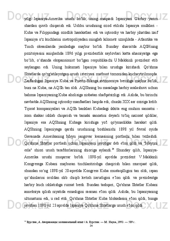 yilgi   Ispaniya-Amerika   urushi   bo'lib,   uning   maqsadi   Ispaniyani   G'arbiy   yarim
shardan   quvib   chiqarish   edi.   Ushbu   urushning   ozod   etilishi   Ispaniya   mulklari   -
Kuba   va   Filippindagi   ozodlik   harakatlari   edi   va   iqtisodiy   va   harbiy   jihatdan   zaif
Ispaniya o'z kuchlarini metropoliyadan minglab kilometr uzoqlikda - Atlantika va
Tinch   okeanlarida   jamlashga   majbur   bo'ldi.   Bunday   sharoitda   AQSHning
pozitsiyasini   aniqlashda   1896   yilgi   prezidentlik   saylovlari   katta   ahamiyatga   ega
bo lib,   o shanda   ekspansionist   bo lgan   respublikachi   U.Makkinli   prezident   etibʻ ʻ ʻ
saylangan   edi.   Uning   hukumati   Ispaniya   bilan   urushga   kirishadi.   Qo'shma
Shtatlarda qo'zg'atilayotgan urush isteriyasi matbuot tomonidan kuchaytirilmoqda.
Zaiflashgan   Ispaniya   Kuba   va   Puerto-Rikoga   avtonomiya   berishga   majbur   bo'ldi,
buni na Kuba, na AQSh tan oldi. AQShning bu masalaga harbiy aralashuvi uchun
bahona Ispaniyaning Kuba aholisiga nisbatan shafqatsizligi edi. Aslida, bu birinchi
navbatda AQShning iqtisodiy manfaatlari haqida edi, chunki XIX asr oxiriga kelib.
Tijorat   kompaniyalari   va   AQSh   banklari   Kubadagi   ikkita   eng   muhim   sanoatni   -
xom   shakar   ishlab   chiqarish   va   tamaki   sanoatini   deyarli   to'liq   nazorat   qildilar,
Ispaniya   esa   AQShning   Kubaga   kirishiga   yo'l   qo'ymaslikka   harakat   qildi.
AQShning   Ispaniyaga   qarshi   urushining   boshlanishi   1898   yil   fevral   oyida
Gavanada   Amerikaning   Meyn   jangovar   kemasining   portlashi   bilan   tezlashdi.
Qo'shma   Shtatlar   portlash   uchun   Ispaniyani   javobgar   deb   e'lon   qildi   va   "Meynni
esla"   shiori   urush   tarafdorlarining   shioriga   aylandi. 34
  Shunday   qilib,   Ispaniya-
Amerika   urushi   muqarrar   bo'ldi.   1898-yil   aprelda   prezident   V.Makkinli
Kongressga   Kubani   majburan   tinchlantirishga   chaqirish   bilan   murojaat   qildi,
shundan   so ng   1898-yil   20-aprelda   Kongress   Kuba   mustaqilligini   tan   oldi,   ispan	
ʻ
qo shinlarini   oroldan   olib   chiqib   ketish   zarurligini   e lon   qildi.   va   prezidentga	
ʻ ʼ
harbiy   kuch   ishlatishga   ruxsat   berdi.   Bundan   tashqari,   Qo'shma   Shtatlar   Kubani
anneksiya   qilish   niyatida   emasligini   rasman   e'lon   qildi.   Aslida,   bu   Ispaniyaning
ultimatumi   edi,   u   rad   etdi.   Qo'shma   Shtatlar   Kuba   blokadasini   e'lon   qildi,   bunga
javoban 1898 yil 23 aprelda Ispaniya Qo'shma Shtatlarga urush e'lon qildi.
34
  Бурстин, А. Американцы: колониальный опыт / А. Бурстин. — М.: Наука, 1993. — 589 с.
34 