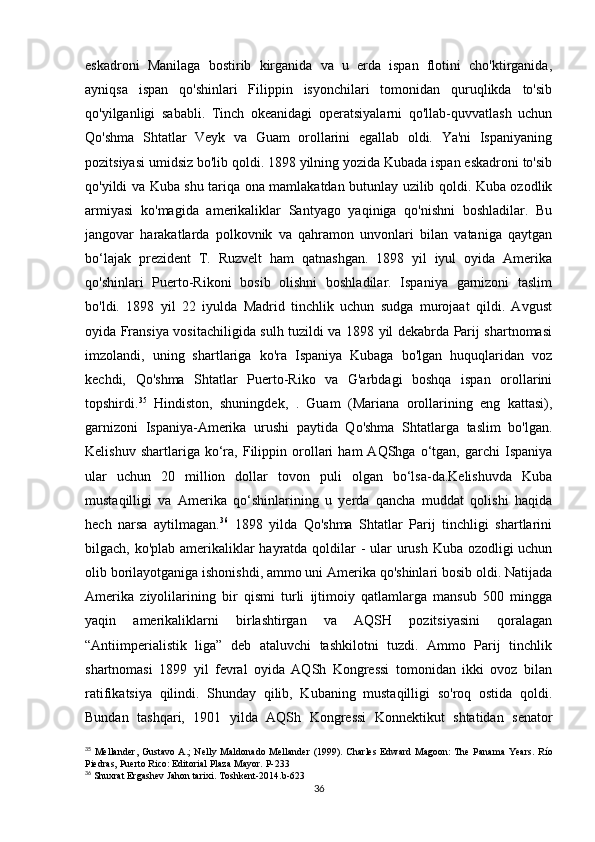 eskadroni   Manilaga   bostirib   kirganida   va   u   erda   ispan   flotini   cho'ktirganida,
ayniqsa   ispan   qo'shinlari   Filippin   isyonchilari   tomonidan   quruqlikda   to'sib
qo'yilganligi   sababli.   Tinch   okeanidagi   operatsiyalarni   qo'llab-quvvatlash   uchun
Qo'shma   Shtatlar   Veyk   va   Guam   orollarini   egallab   oldi.   Ya'ni   Ispaniyaning
pozitsiyasi umidsiz bo'lib qoldi. 1898 yilning yozida Kubada ispan eskadroni to'sib
qo'yildi va Kuba shu tariqa ona mamlakatdan butunlay uzilib qoldi. Kuba ozodlik
armiyasi   ko'magida   amerikaliklar   Santyago   yaqiniga   qo'nishni   boshladilar.   Bu
jangovar   harakatlarda   polkovnik   va   qahramon   unvonlari   bilan   vataniga   qaytgan
bo‘lajak   prezident   T.   Ruzvelt   ham   qatnashgan.   1898   yil   iyul   oyida   Amerika
qo'shinlari   Puerto-Rikoni   bosib   olishni   boshladilar.   Ispaniya   garnizoni   taslim
bo'ldi.   1898   yil   22   iyulda   Madrid   tinchlik   uchun   sudga   murojaat   qildi.   Avgust
oyida Fransiya vositachiligida sulh tuzildi va 1898 yil dekabrda Parij shartnomasi
imzolandi,   uning   shartlariga   ko'ra   Ispaniya   Kubaga   bo'lgan   huquqlaridan   voz
kechdi,   Qo'shma   Shtatlar   Puerto-Riko   va   G'arbdagi   boshqa   ispan   orollarini
topshirdi. 35
  Hindiston,   shuningdek,   .   Guam   (Mariana   orollarining   eng   kattasi),
garnizoni   Ispaniya-Amerika   urushi   paytida   Qo'shma   Shtatlarga   taslim   bo'lgan.
Kelishuv   shartlariga  ko‘ra,   Filippin  orollari   ham   AQShga   o‘tgan,   garchi   Ispaniya
ular   uchun   20   million   dollar   tovon   puli   olgan   bo‘lsa-da.Kelishuvda   Kuba
mustaqilligi   va   Amerika   qo‘shinlarining   u   yerda   qancha   muddat   qolishi   haqida
hech   narsa   aytilmagan. 36
  1898   yilda   Qo'shma   Shtatlar   Parij   tinchligi   shartlarini
bilgach, ko'plab amerikaliklar hayratda qoldilar  - ular  urush Kuba ozodligi uchun
olib borilayotganiga ishonishdi, ammo uni Amerika qo'shinlari bosib oldi. Natijada
Amerika   ziyolilarining   bir   qismi   turli   ijtimoiy   qatlamlarga   mansub   500   mingga
yaqin   amerikaliklarni   birlashtirgan   va   AQSH   pozitsiyasini   qoralagan
“Antiimperialistik   liga”   deb   ataluvchi   tashkilotni   tuzdi.   Ammo   Parij   tinchlik
shartnomasi   1899   yil   fevral   oyida   AQSh   Kongressi   tomonidan   ikki   ovoz   bilan
ratifikatsiya   qilindi.   Shunday   qilib,   Kubaning   mustaqilligi   so'roq   ostida   qoldi.
Bundan   tashqari,   1901   yilda   AQSh   Kongressi   Konnektikut   shtatidan   senator
35
  Mellander,  Gustavo A.;  Nelly Maldonado  Mellander  (1999). Charles  Edward  Magoon:  The  Panama Years.   Río
Piedras, Puerto Rico: Editorial Plaza Mayor.   P-233
36
  Shuxrat   Ergashev   Jahon   tarixi .  Toshkent -2014. b -623
36 