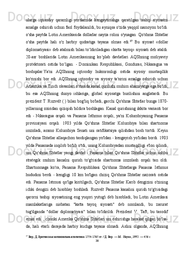 ularga   iqtisodiy   qaramligi   yordamida   kengaytirishga   qaratilgan   tashqi   siyosatni
amalga oshirish uchun faol foydalanildi, bu ayniqsa o'zida yaqqol namoyon bo'ldi.
o'sha paytda Lotin Amerikasida  dollarlar nayza rolini o'ynagan. Qo'shma  Shtatlar
o'sha   paytda   hali   o'z   harbiy   qudratiga   tayana   olmas   edi. 37
  Bu   siyosat   «dollar
diplomatiyasi» deb atalmish bilan to‘ldiriladigan «katta tayoq» siyosati deb ataldi.
20-asr   boshlarida   Lotin   Amerikasining   ko plab   davlatlari   AQShning   moliyaviyʻ
protektorati   ostida   bo lgan.   -   Dominikan   Respublikasi,   Gonduras,   Nikaragua   va	
ʻ
boshqalar.Ya'ni   AQShning   iqtisodiy   hukmronligi   ostida   siyosiy   mustaqillik
ko'rinishi   bor   edi.   AQShning   iqtisodiy   va   siyosiy   ta'sirini   amalga   oshirish   uchun
Atlantika va Tinch okeanlari o'rtasida kanal qurilishi muhim ahamiyatga ega bo'ldi,
bu   esa   AQShning   dunyo   ishlariga,   global   siyosatga   burilishini   anglatardi.   Bu
prezident T. Ruzvelt ( ) bilan bog'liq bo'ladi, garchi Qo'shma Shtatlar bunga 1870-
yillarning oxiridan qiziqish bildira boshlagan. Kanal qurishning ikkita varianti bor
edi   -   Nikaragua   orqali   va   Panama   Isthmus   orqali,   ya'ni   Kolumbiyaning   Panama
provinsiyasi   orqali.   1903   yilda   Qo'shma   Shtatlar   Kolumbiya   bilan   shartnoma
imzoladi,   ammo   Kolumbiya   Senati   uni   ratifikatsiya   qilishdan   bosh   tortdi.   Keyin
Qo'shma Shtatlar allaqachon tasdiqlangan yo'ldan - kengayish yo'lidan bordi. 1903
yilda Panamada inqilob bo'lib o'tdi, uning Kolumbiyadan mustaqilligi e'lon qilindi,
uni  Qo'shma  Shtatlar  yangi  davlat  -  Panama bilan Qo'shma  Shtatlar  uchun ushbu
strategik   muhim   kanalni   qurish   to'g'risida   shartnoma   imzolash   orqali   tan   oldi.
Shartnomaga   ko'ra,   Panama   Respublikasi   Qo'shma   Shtatlarga   Panama   Isthmus
hududini   berdi   -   kengligi   10   km   bo'lgan   chiziq   Qo'shma   Shtatlar   nazorati   ostida
edi.  Panama   Istmusi   qo'lga   kiritilgach,   Qo'shma   Shtatlar   Karib  dengizini   o'zining
ichki   dengizi   deb   hisoblay   boshladi.   Ruzvelt   Panama   kanalini   qurish   to'g'risidagi
qarorni   tashqi   siyosatining   eng   yuqori   yutug'i   deb   hisobladi,   bu   Lotin   Amerikasi
mamlakatlariga   nisbatan   "katta   tayoq   siyosati"   deb   nomlandi,   bu   zarurat
tug'ilganda   "dollar   diplomatiyasi"   bilan   to'ldirildi.   Prezident   V.   Taft,   bu   tasodif
emas edi. , chunki Amerika Qo'shma Shtatlari uni oshirishga harakat qilgan bo'lsa-
da,   hali   etarli   darajada   harbiy   kuchga   tayana   olmadi.   Aslini   olganda,   AQShning
37
  Бир, Д. Британская колониальная политика 1754-1765 гг / Д. Бир. — М.: Наука, 1992. — 456 с
38 