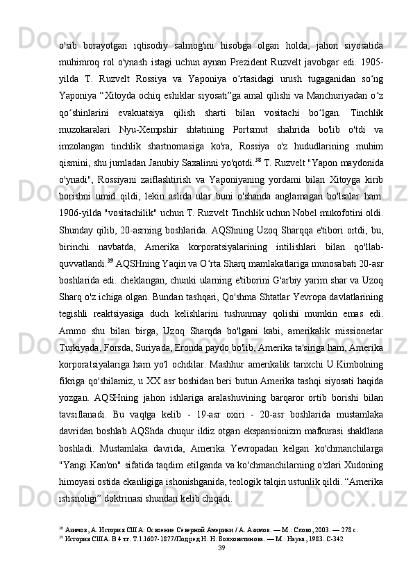 o'sib   borayotgan   iqtisodiy   salmog'ini   hisobga   olgan   holda,   jahon   siyosatida
muhimroq   rol   o'ynash   istagi   uchun   aynan   Prezident   Ruzvelt   javobgar   edi.   1905-
yilda   T.   Ruzvelt   Rossiya   va   Yaponiya   o rtasidagi   urush   tugaganidan   so ngʻ ʻ
Yaponiya “Xitoyda ochiq eshiklar siyosati”ga amal  qilishi va Manchuriyadan o z	
ʻ
qo shinlarini   evakuatsiya   qilish   sharti   bilan   vositachi   bo lgan.   Tinchlik	
ʻ ʻ
muzokaralari   Nyu-Xempshir   shtatining   Portsmut   shahrida   bo'lib   o'tdi   va
imzolangan   tinchlik   shartnomasiga   ko'ra,   Rossiya   o'z   hududlarining   muhim
qismini, shu jumladan Janubiy Saxalinni yo'qotdi. 38
 T. Ruzvelt "Yapon maydonida
o'ynadi",   Rossiyani   zaiflashtirish   va   Yaponiyaning   yordami   bilan   Xitoyga   kirib
borishni   umid   qildi,   lekin   aslida   ular   buni   o'shanda   anglamagan   bo'lsalar   ham.
1906-yilda "vositachilik" uchun T. Ruzvelt Tinchlik uchun Nobel mukofotini oldi.
Shunday  qilib,  20-asrning  boshlarida.   AQShning  Uzoq   Sharqqa  e'tibori  ortdi,  bu,
birinchi   navbatda,   Amerika   korporatsiyalarining   intilishlari   bilan   qo'llab-
quvvatlandi. 39
 AQSHning Yaqin va O rta Sharq mamlakatlariga munosabati 20-asr	
ʻ
boshlarida edi. cheklangan, chunki ularning e'tiborini G'arbiy yarim shar va Uzoq
Sharq o'z ichiga olgan. Bundan tashqari, Qo'shma Shtatlar Yevropa davlatlarining
tegishli   reaktsiyasiga   duch   kelishlarini   tushunmay   qolishi   mumkin   emas   edi.
Ammo   shu   bilan   birga,   Uzoq   Sharqda   bo'lgani   kabi,   amerikalik   missionerlar
Turkiyada, Forsda, Suriyada, Eronda paydo bo'lib, Amerika ta'siriga ham, Amerika
korporatsiyalariga   ham   yo'l   ochdilar.   Mashhur   amerikalik   tarixchi   U.Kimbolning
fikriga qo'shilamiz, u XX asr boshidan beri butun Amerika tashqi siyosati  haqida
yozgan.   AQSHning   jahon   ishlariga   aralashuvining   barqaror   ortib   borishi   bilan
tavsiflanadi.   Bu   vaqtga   kelib   -   19-asr   oxiri   -   20-asr   boshlarida   mustamlaka
davridan   boshlab  AQShda  chuqur  ildiz  otgan  ekspansionizm  mafkurasi  shakllana
boshladi.   Mustamlaka   davrida,   Amerika   Yevropadan   kelgan   ko'chmanchilarga
"Yangi Kan'on" sifatida taqdim etilganda va ko'chmanchilarning o'zlari Xudoning
himoyasi ostida ekanligiga ishonishganida, teologik talqin ustunlik qildi. “Amerika
istisnoligi” doktrinasi shundan kelib chiqadi. 
38
  Азимов, А. История США: Освоение Северной Америки / А. Азимов. — М.: Слово, 2003. — 278 с.
39
  История США. В 4 тт. Т.1.1607-1877/Под ред.Н. Н. Болховитинова. — М.: Наука, 1983.  C-342
39 