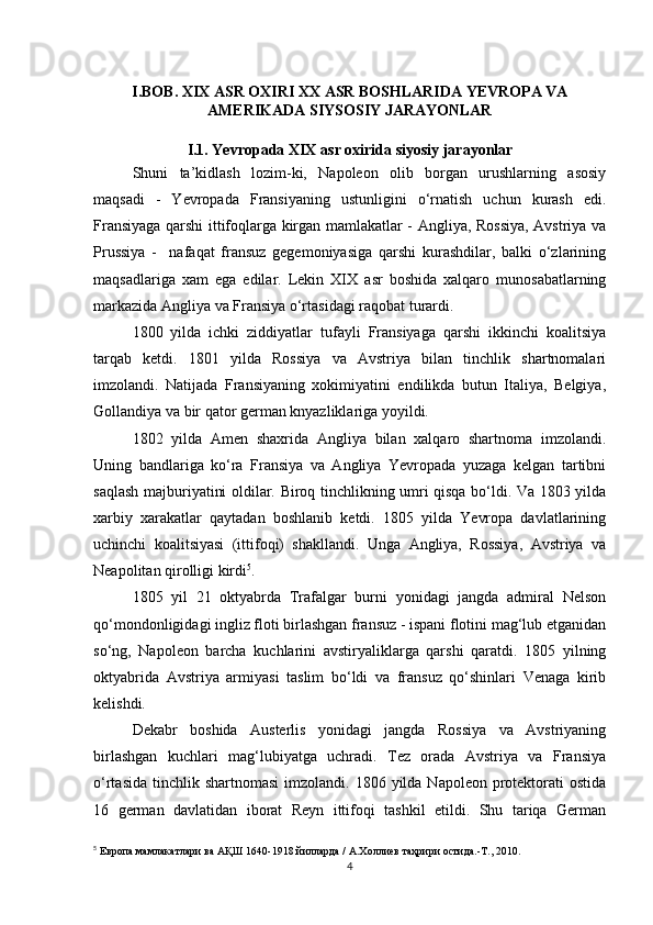 I.BOB. XIX ASR OXIRI XX ASR BOSHLARIDA YEVROPA VA
AMERIKADA SIYSOSIY JARAYONLAR
I.1. Yevropada XIX asr oxirida siyosiy jarayonlar
Shuni   ta’kidlash   lozim-ki,   Napoleon   olib   borgan   urushlarning   asosiy
maqsadi   -   Yevropada   Fransiyaning   ustunligini   o‘rnatish   uchun   kurash   edi.
Fransiyaga qarshi ittifoqlarga kirgan mamlakatlar - Angliya, Rossiya, Avstriya va
Prussiya   -     nafaqat   fransuz   gegemoniyasiga   qarshi   kurashdilar,   balki   o‘zlarining
maqsadlariga   xam   ega   edilar.   Lekin   XIX   asr   boshida   xalqaro   munosabatlarning
markazida Angliya va Fransiya o‘rtasidagi raqobat turardi.
1800   yilda   ichki   ziddiyatlar   tufayli   Fransiyaga   qarshi   ikkinchi   koalitsiya
tarqab   ketdi.   1801   yilda   Rossiya   va   Avstriya   bilan   tinchlik   shartnomalari
imzolandi.   Natijada   Fransiyaning   xokimiyatini   endilikda   butun   Italiya,   Belgiya,
Gollandiya va bir qator german knyazliklariga yoyildi.
1802   yilda   Amen   shaxrida   Angliya   bilan   xalqaro   shartnoma   imzolandi.
Uning   bandlariga   ko‘ra   Fransiya   va   Angliya   Yevropada   yuzaga   kelgan   tartibni
saqlash majburiyatini oldilar. Biroq tinchlikning umri qisqa bo‘ldi. Va 1803 yilda
xarbiy   xarakatlar   qaytadan   boshlanib   ketdi.   1805   yilda   Yevropa   davlatlarining
uchinchi   koalitsiyasi   (ittifoqi)   shakllandi.   Unga   Angliya,   Rossiya,   Avstriya   va
Neapolitan qirolligi kirdi 5
.
1805   yil   21   oktyabrda   Trafalgar   burni   yonidagi   jangda   admiral   Nelson
qo‘mondonligidagi ingliz floti birlashgan fransuz - ispani flotini mag‘lub etganidan
so‘ng,   Napoleon   barcha   kuchlarini   avstiryaliklarga   qarshi   qaratdi.   1805   yilning
oktyabrida   Avstriya   armiyasi   taslim   bo‘ldi   va   fransuz   qo‘shinlari   Venaga   kirib
kelishdi.
Dekabr   boshida   Austerlis   yonidagi   jangda   Rossiya   va   Avstriyaning
birlashgan   kuchlari   mag‘lubiyatga   uchradi.   Tez   orada   Avstriya   va   Fransiya
o‘rtasida  tinchlik shartnomasi   imzolandi.  1806  yilda  Napoleon  protektorati   ostida
16   german   davlatidan   iborat   Reyn   ittifoqi   tashkil   etildi.   Shu   tariqa   German
5
  Европа мамлакатлари ва АҚШ 1640-1918 йилларда / А.Холлиев таҳрири остида.-Т., 2010.
4 