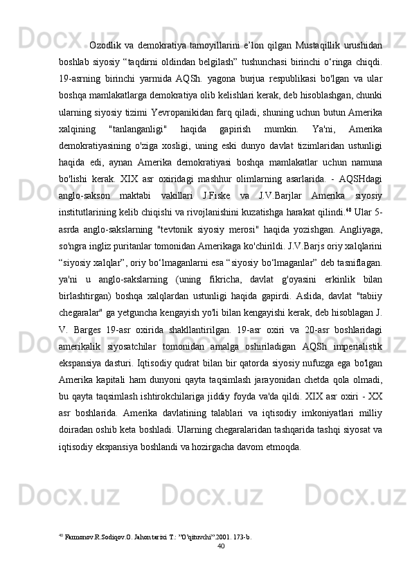                 Ozodlik   va   demokratiya   tamoyillarini   e’lon   qilgan   Mustaqillik   urushidan
boshlab  siyosiy  “taqdirni   oldindan  belgilash”   tushunchasi   birinchi  o‘ringa   chiqdi.
19-asrning   birinchi   yarmida   AQSh.   yagona   burjua   respublikasi   bo'lgan   va   ular
boshqa mamlakatlarga demokratiya olib kelishlari kerak, deb hisoblashgan, chunki
ularning siyosiy tizimi Yevropanikidan farq qiladi, shuning uchun butun Amerika
xalqining   "tanlanganligi"   haqida   gapirish   mumkin.   Ya'ni,   Amerika
demokratiyasining   o'ziga   xosligi,   uning   eski   dunyo   davlat   tizimlaridan   ustunligi
haqida   edi,   aynan   Amerika   demokratiyasi   boshqa   mamlakatlar   uchun   namuna
bo'lishi   kerak.   XIX   asr   oxiridagi   mashhur   olimlarning   asarlarida.   -   AQSHdagi
anglo-sakson   maktabi   vakillari   J.Fiske   va   J.V.Barjlar   Amerika   siyosiy
institutlarining kelib chiqishi va rivojlanishini kuzatishga harakat qilindi. 40
  Ular 5-
asrda   anglo-sakslarning   "tevtonik   siyosiy   merosi"   haqida   yozishgan.   Angliyaga,
so'ngra ingliz puritanlar tomonidan Amerikaga ko'chirildi. J.V.Barjs oriy xalqlarini
“siyosiy xalqlar”, oriy bo‘lmaganlarni esa “siyosiy bo‘lmaganlar” deb tasniflagan.
ya'ni   u   anglo-sakslarning   (uning   fikricha,   davlat   g'oyasini   erkinlik   bilan
birlashtirgan)   boshqa   xalqlardan   ustunligi   haqida   gapirdi.   Aslida,   davlat   "tabiiy
chegaralar" ga yetguncha kengayish yo'li bilan kengayishi kerak, deb hisoblagan J.
V.   Barges   19-asr   oxirida   shakllantirilgan.   19-asr   oxiri   va   20-asr   boshlaridagi
amerikalik   siyosatchilar   tomonidan   amalga   oshiriladigan   AQSh   imperialistik
ekspansiya  dasturi. Iqtisodiy qudrat  bilan bir qatorda siyosiy nufuzga ega bo'lgan
Amerika   kapitali   ham   dunyoni   qayta   taqsimlash   jarayonidan   chetda   qola   olmadi,
bu qayta taqsimlash ishtirokchilariga jiddiy foyda va'da qildi. XIX asr  oxiri - XX
asr   boshlarida.   Amerika   davlatining   talablari   va   iqtisodiy   imkoniyatlari   milliy
doiradan oshib keta boshladi. Ularning chegaralaridan tashqarida tashqi siyosat va
iqtisodiy ekspansiya boshlandi va hozirgacha davom etmoqda. 
40
  Farmonov.R.Sodiqov.O. Jahon tarixi T.: ”O’qituvchi”.2001. 173-b.
40 