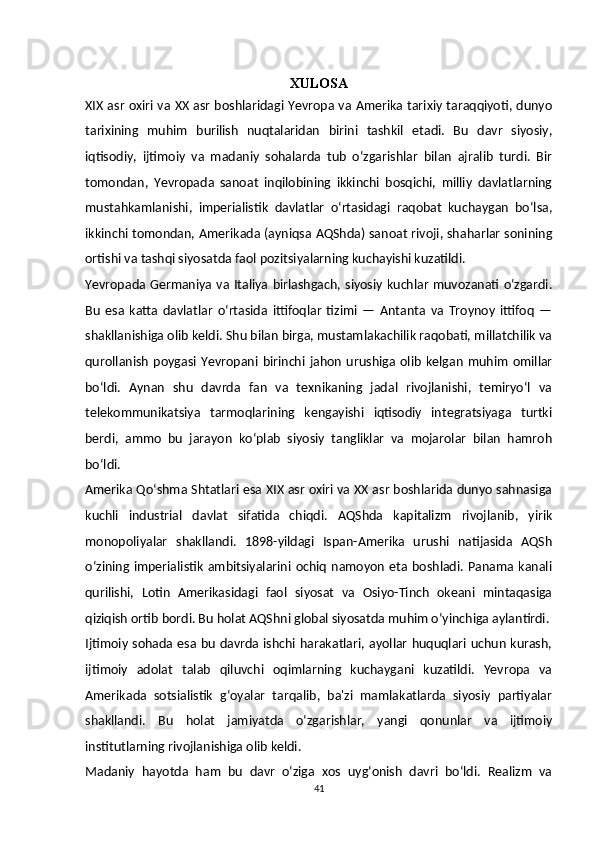 XULOSA
XIX asr oxiri va XX asr boshlaridagi Yevropa va Amerika tarixiy taraqqiyoti, dunyo
tarixining   muhim   burilish   nuqtalaridan   birini   tashkil   etadi.   Bu   davr   siyosiy,
iqtisodiy,   ijtimoiy   va   madaniy   sohalarda   tub   o‘zgarishlar   bilan   ajralib   turdi.   Bir
tomondan,   Yevropada   sanoat   inqilobining   ikkinchi   bosqichi,   milliy   davlatlarning
mustahkamlanishi,   imperialistik   davlatlar   o‘rtasidagi   raqobat   kuchaygan   bo‘lsa,
ikkinchi tomondan, Amerikada (ayniqsa AQShda) sanoat rivoji, shaharlar sonining
ortishi va tashqi siyosatda faol pozitsiyalarning kuchayishi kuzatildi.
Yevropada Germaniya va Italiya birlashgach, siyosiy kuchlar muvozanati o‘zgardi.
Bu   esa   katta   davlatlar   o‘rtasida   ittifoqlar   tizimi   —   Antanta   va   Troynoy   ittifoq   —
shakllanishiga olib keldi. Shu bilan birga, mustamlakachilik raqobati, millatchilik va
qurollanish   poygasi   Yevropani   birinchi   jahon   urushiga  olib   kelgan   muhim   omillar
bo‘ldi.   Aynan   shu   davrda   fan   va   texnikaning   jadal   rivojlanishi,   temiryo‘l   va
telekommunikatsiya   tarmoqlarining   kengayishi   iqtisodiy   integratsiyaga   turtki
berdi,   ammo   bu   jarayon   ko‘plab   siyosiy   tangliklar   va   mojarolar   bilan   hamroh
bo‘ldi.
Amerika Qo‘shma Shtatlari esa XIX asr oxiri va XX asr boshlarida dunyo sahnasiga
kuchli   industrial   davlat   sifatida   chiqdi.   AQShda   kapitalizm   rivojlanib,   yirik
monopoliyalar   shakllandi.   1898-yildagi   Ispan-Amerika   urushi   natijasida   AQSh
o‘zining imperialistik  ambitsiyalarini ochiq namoyon  eta boshladi. Panama kanali
qurilishi,   Lotin   Amerikasidagi   faol   siyosat   va   Osiyo-Tinch   okeani   mintaqasiga
qiziqish ortib bordi. Bu holat AQShni global siyosatda muhim o‘yinchiga aylantirdi.
Ijtimoiy sohada esa bu davrda ishchi harakatlari, ayollar huquqlari uchun kurash,
ijtimoiy   adolat   talab   qiluvchi   oqimlarning   kuchaygani   kuzatildi.   Yevropa   va
Amerikada   sotsialistik   g‘oyalar   tarqalib,   ba'zi   mamlakatlarda   siyosiy   partiyalar
shakllandi.   Bu   holat   jamiyatda   o‘zgarishlar,   yangi   qonunlar   va   ijtimoiy
institutlarning rivojlanishiga olib keldi.
Madaniy   hayotda   ham   bu   davr   o‘ziga   xos   uyg‘onish   davri   bo‘ldi.   Realizm   va
41 