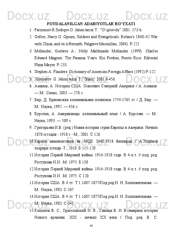 FOYDALANILGAN ADABIYOTLAR RO‘YXATI
1. Farmonov.R.Sodiqov.O. Jahon tarixi T.: ”O’qituvchi”.2001. 173-b.
2. Gelber, Harry G. Opium, Soldiers and Evangelicals: Britain's 1840–42 War
with China, and its Aftermath. Palgrave Macmillan, 2004). P-221
3. Mellander,   Gustavo   A.;   Nelly   Maldonado   Mellander   (1999).   Charles
Edward   Magoon:   The   Panama   Years.   Río   Piedras,   Puerto   Rico:   Editorial
Plaza Mayor.   P-233
4. Stephen A. Flanders.   Dictionary of American Foreign Affairs   (1992) P-122
5. Xidoyatov .G. Jahon tarixi.T.:”Sharq”   2001 b-456
6. Азимов,   А.   История   США:   Освоение   Северной   Америки   /   А.   Азимов.
— М.: Слово, 2003. — 278 с.
7. Бир,   Д.   Британская   колониальная   политика   1754-1765   гг   /   Д.   Бир.   —
М.: Наука, 1992. — 456 с
8. Бурстин,   А.   Американцы:   колониальный   опыт   /   А.   Бурстин.   —   М.:
Наука, 1993. — 589 с.
9. Григорьева И.В. (ред.) Новая история стран Европы и Америки. Начало
1870-х годов - 1918 г.- М., 2001. С 126
10. Европа   мамлакатлари   ва   АҚШ   1640-1918   йилларда   /   А.Холлиев
таҳрири остида.-Т., 2010. Б 115-120
11. История   Первой   Мировой   войны.  1914-1918  года.   В   4-х   т.  //   под.  ред.
Ростунова И.И. -М. 1975. Б 150
12. История   Первой   Мировой   войны.  1914-1918  года.   В   4-х   т.  //   под.  ред.
Ростунова И.И. -М. 1975.  С 120
13. История США. В 4 тт. Т.1.1607-1877/Под ред.Н. Н. Болховитинова. —
М.: Наука, 1983. C - 567
14. История США. В 4 тт. Т.1.1607-1877/Под ред.Н. Н. Болховитинова. —
М.: Наука, 1983.  C-342
15. Кошелев   В.   С.,   Оржеховский   И.   В.,   Синица   В.   И.   Всемирная   история
Нового   времени.   XIX   -   начало   XX   века   /   Под.   ред.   В.   С.
43 