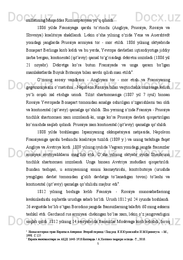 millatining Muqaddas Rim imperiyasi yo‘q qilindi.
1806   yilda   Fransiyaga   qarshi   to‘rtinchi   (Angliya,   Prussiya,   Rossiya   va
Shvesiya)   koalitsiya   shakllandi.   Lekin   o‘sha   yilning   o‘zida   Yena   va   Auershtedt
yonidagi   janglarda   Prussiya   armiyasi   tor   -   mor   etildi.   1806   yilning   oktyabrida
Bonapart Berlinga kirib keldi va bu yerda, Yevropa davlatlari iqtisodiyotiga jiddiy
zarba bergan, kontinental (qit’aviy) qamal to‘g‘risidagi dekretni imzoladi (1806 yil
21   noyabr).   Dekretga   ko‘ra   butun   Fransiyada   va   unga   qaram   bo‘lgan
mamlakatlarda Buyuk Britaniya bilan savdo qilish man etildi 6
. 
O‘zining   asosiy   vazifasini   -   Angliyani   tor   -   mor   etish   va   Fransiyaning
gegemoniyasini o‘rnatishni - Napoleon Rossiya bilan vaqtinchalik murosaga kelish
yo‘li   orqali   xal   etishga   urindi.   Tilzit   shartnomasiga   (1807   yil   7   iyul)   binoan
Rossiya Yevropada Bonapart  tomonidan amalga oshirilgan o‘zgarishlarni tan oldi
va kontinental (qit’aviy) qamalga qo‘shildi. Shu yerning o‘zida Fransiya - Prussiya
tinchlik   shartnomasi   xam   imzolandi-ki,   unga   ko‘ra   Prussiya   davlati   qisqartirilgan
ko‘rinishda saqlab qolindi. Prussiya xam kontinental (qit’aviy) qamalga qo‘shildi.
1808   yilda   boshlangan   Ispaniyaning   okkupatsiyasi   natijasida,   Napoleon
Fransiyasiga  qarshi  beshinchi  koalitsiya tuzildi (1809 y.) va uning tarkibiga faqat
Angliya va Avstriya kirdi. 1809 yilning iyulida Vagram yonidagi jangda fransuzlar
armiyasi   avstriyaliklarni   mag‘lub   etdi.   O‘sha   yilning   oktyabr   oyida   Shenbrunn
tinchlik   shartnomasi   imzolandi.   Unga   binoan   Avstriya   xududlari   qisqartirildi.
Bundan   tashqari,   u   armiyasining   sonini   kamaytirishi,   kontributsiya   (urushda
yengilgan   davlat   tomonidan   g‘olib   davlatga   to‘lanadigan   tovon)   to‘lashi   va
kontinental (qit’aviy) qamalga qo‘shilishi majbur edi 7
.
1812   yilning   boshiga   kelib   Fransiya   -   Rossiya   munosabatlarinng
keskinlashishi oqibatda urushga sabab bo‘ldi. Urush 1812 yil 24 iyunda boshlandi.
26 avgustda bo‘lib o‘tgan Borodino jangida fransuzlarning talafoti 60 ming askarni
tashkil etdi. Garchand rus armiyasi chekingan bo‘lsa xam, lekin o‘z jangovarligini
saqlab qoldi. 1812 yilning 14 sentyabrida  fransuzlar  Moskvaga kirib kelishdi, biroq
6
   Новая история стран Европы и Америки. Второй период / Под ред. Е.Е.Юровской и И.М.Кривогуза. – М., 
1998. С 125
7
  Европа мамлакатлари ва АҚШ 1640-1918 йилларда / А.Холлиев таҳрири остида.-Т., 2010.
5 