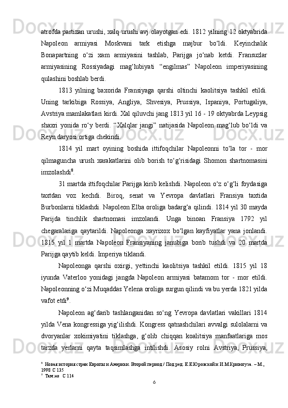 atrofda partizan urushi, xalq urushi avj olayotgan edi. 1812 yilning 12 oktyabrida
Napoleon   armiyasi   Moskvani   tark   etishga   majbur   bo‘ldi.   Keyinchalik
Bonapartning   o‘zi   xam   armiyasini   tashlab,   Parijga   jo‘nab   ketdi.   Fransuzlar
armiyasining   Rossiyadagi   mag‘lubiyati   “engilmas”   Napoleon   imperiyasining
qulashini boshlab berdi. 
1813   yilning   baxorida   Fransiyaga   qarshi   oltinchi   kaolitsiya   tashkil   etildi.
Uning   tarkibiga   Rossiya,   Angliya,   Shvesiya,   Prussiya,   Ispaniya,   Portugaliya,
Avstriya mamlakatlari kirdi. Xal qiluvchi jang 1813 yil 16 - 19 oktyabrda Leypsig
shaxri   yonida   ro‘y   berdi.   “Xalqlar   jangi”   natijasida   Napoleon   mag‘lub   bo‘ldi   va
Reyn daryosi ortiga chekindi.
1814   yil   mart   oyining   boshida   ittifoqchilar   Napoleonni   to‘la   tor   -   mor
qilmaguncha   urush   xarakatlarini   olib   borish   to‘g‘risidagi   Shomon   shartnomasini
imzolashdi 8
.
31 martda ittifoqchilar Parijga kirib kelishdi. Napoleon o‘z o‘g‘li foydasiga
taxtdan   voz   kechdi.   Biroq,   senat   va   Yevropa   davlatlari   Fransiya   taxtida
Burbonlarni tiklashdi. Napoleon Elba oroliga badarg‘a qilindi. 1814 yil 30 mayda
Parijda   tinchlik   shartnomasi   imzolandi.   Unga   binoan   Fransiya   1792   yil
chegaralariga   qaytarildi.   Napoleonga   xayrixox   bo‘lgan   kayfiyatlar   yana   jonlandi.
1815   yil   1   martda   Napoleon   Fransiyaning   janubiga   borib   tushdi   va   20   martda
P arijga qaytib  keldi. Imperiya tiklandi. 
Napoleonga   qarshi   oxirgi,   yettinchi   kaolitsiya   tashkil   etildi.   1815   yil   18
iyunda   Vaterloo   yonidagi   jangda   Napoleon   armiyasi   batamom   tor   -   mor   etildi.
Napoleonning o‘zi Muqaddas Yelena oroliga surgun qilindi va bu yerda 1821 yilda
vafot etdi 9
. 
Napoleon   ag‘darib   tashlanganidan   so‘ng   Yevropa   davlatlari   vakillari   1814
yilda Vena kongressiga yig‘ilishdi. Kongress qatnashchilari avvalgi sulolalarni va
dvoryanlar   xokimiyatini   tiklashga,   g‘olib   chiqqan   koalitsiya   manfaatlariga   mos
tarzda   yerlarni   qayta   taqsimlashga   intilishdi.   Asosiy   rolni   Avstriya,   Prussiya,
8
   Новая история стран Европы и Америки. Второй период / Под ред. Е.Е.Юровской и И.М.Кривогуза. – М., 
1998 С 135
9
  Там же  С 114
6 