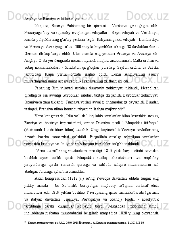 Angliya va Rossiya vakillari o‘ynadi. 
Natijada,   Rossiya   Polshaning   bir   qismini   -   Varshava   gersogligini   oldi;
Prussiyaga   boy   va   iqtisodiy   rivojlangan   viloyatlar   -   Reyn   viloyati   va   Vestfaliya,
xamda polyaklarning g‘arbiy yerlarni tegdi. Italiyaning ikki viloyati - Lombardiya
va Venesiya Avstriyaga o‘tdi. 200 mayda knyazliklar o‘rniga 38 davlatdan iborat
German   ittifoqi   barpo   etildi.   Ular   orasida   eng   yiriklari   Prussiya   va   Avstriya   edi.
Angliya O‘rta yer dengizida muxim tayanch  nuqtasi  xisoblanmish Malta orolini va
sobiq   mustamlakalari   -   Xindiston   qirg‘oqlari   yonidagi   Seylon   orolini   va   Afrika
janubidagi   Kapa   yerini   o‘zida   saqlab   qoldi.   Lekin   Angliyaning   asosiy
muvaffaqiyati uning asosiy raqibi - Fransiyaning zaiflashishi edi.
Papaning   Rim   viloyati   ustidan   dunyoviy   xokimiyati   tiklandi,   Neapolitan
qirolligida   esa   avvalgi   Burbonlar   sulolasi   taxtga   chiqarildi.   Burbonlar   xokimiyati
Ispaniyada xam tiklandi. Fransiya yerlari avvalgi chegaralariga qaytarildi. Bundan
tashqari, Fransiya ulkan kontributsiyani to‘lashga majbur edi 10
.
Vena kongressida, “din yo‘lida” inqilobiy xarakatlar bilan kurashish uchun ,
Rossiya   va   Avstriya   imperatorlari,   xamda   Prussiya   qiroli   “   Muqaddas   ittifoqni”
(Aleksandr  I  tashabbusi  bilan)  tuzishdi.  Unga  keyinchalik  Yevropa  davlatlarining
deyarli   barcha   monarxlari   qo‘shildi.   Birgalikda   amalga   oshirilgan   xarakatlar
natijasida Ispaniya va Italiyada ro‘y bergan inqiloblar bo‘g‘ib tashlandi.
“Vena   tizimi”   ning   mustaxkam   emasligi   1815   yilda   barpo   etishi   davridan
boshlab   ayon   bo‘lib   qoldi.   Muqaddas   ittifoq   ishtrokchilari   uni   inqilobiy
jarayonlariga   qarshi   samarali   qurolga   va   ixtilofli   xalqaro   muammolarni   xal
etadigan forumga aylantira olmadilar.
Axen   kongressidan   (1818   y.)   so‘ng   Yevropa   davlatlari   oldida   turgan   eng
jiddiy   masala   -   bu   ko‘tarilib   borayotgan   inqilobiy   to‘lqinni   bartaraf   etish
muammosi   edi.   1819   yildan   boshlab   Yevropaning   qator   mamlakatlarida   (german
va   italyan   davlatlari,   Ispaniya,   Portugaliya   va   boshq.)   feodal   -   absolyutik
tartiblarga   qarshi   chiqishlar   ko‘payib   bordi.   Muqaddas   ittifoqning   ushbu
inqiloblarga   nisbatan   munosabatini   belgilash   maqsadida   1820   yilning   oktyabrida
10
   Европа мамлакатлари ва АҚШ 1640-1918 йилларда / А.Холлиев таҳрири остида.-Т., 2010. Б 80
7 