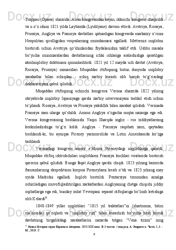 Troppau (Opava) shaxrida, Axen kongressidan keyin, ikkinchi kongress chaqirildi
va u o‘z ishini 1821 yilda Laybaxda (Lyublyane) davom ettirdi. Avstriya, Rossiya,
Prussiya,   Angliya   va   Fransiya   davlatlari   qatnashgan   kongressda   markaziy   o‘rinni
Neopolitan   qirolligidan   voqealarning   muxokamasi   egalladi.   Metternix   inqilobni
bostirish   uchun   Avstriya   qo‘shinlaridan   foydalanishni   taklif   etdi.   Ushbu   masala
bo‘yicha   munozaralardan   davlatlarning   ichki   ishlariga   aralashishga   qaratilgan
aksilinqilobiy doktrinani qonunlashtirdi. 1821 yil  12 mayda uch davlat (Avstriya,
Rossiya,   Prussiya)   monarxlari   Muqaddas   ittifoqning   butun   dunyoda   inqilobiy
xarakatlar   bilan   ochiqdan   -   ochiq   xarbiy   kurash   olib   borish   to‘g‘risidagi
deklaratsiyani qabul qilishdi.
Muqaddas   ittifoqning   uchinchi   kongressi   Verona   shaxrida   1822   yilning
okryabrida   inqilobiy   Ispaniyaga   qarshi   xarbiy   intervensiyani   tashkil   etish   uchun
to‘plandi. Rossiya, Avstriya va Prussiya yakdillik bilan xarakat qilishdi. Veronada
Fransiya   xam   ularga   qo‘shildi.   Ammo   Angliya   o‘zgacha   nuqtai   nazarga   ega   edi.
Verona   kongressining   boshlanishi   Yaqin   Sharqda   ingliz   -   rus   ziddiyatlarning
keskinlashishiga   to‘g‘ri   keldi.   Angliya   -   Fransiya   raqobati   xam,   qaytadan
boshlandi-ki ,   bu   ayniqsa   Pireney   yarimorolida   va   Lotin   Amerikasida   ko‘zga
tashlandi.
Veronadagi   kongress   asosiy   e’tiborni   Pireneydagi   inqiloblarga   qaratdi.
Muqaddas   ittifoq   ishtrokchilari   inqiloblarni   Fransiya   kuchlari   vositasida   bostirish
qarorini qabul  qilishdi. Bunga faqat Angliya qarshi  chiqdi. 1823 yilning baxorida
fransuzlarning   ekspeditsion   korpusi   Pireneylarni   kesib   o‘tdi   va  1823   yilning  may
oyida   Madridni   egalladi.   Inqilob   bostrildi.   Pentarxiya   tomonidan   amalga
oshiriladigan   muvofiqlashtirilgan   xarkatlardan   Angliyaning   chetga   chiqishi   jiddiy
oqibatlarga ega edi; bunday xolat Yevropani separat itifoqlariga bo‘linib ketishiga
olib Kelardi 11
.
1848-1849   yillar   inqiloblari   “1815   yil   traktatlari”ni   (shartnoma,   bitim
ma’nosida)   qo‘riqlash   va   “inqilobiy   rux”   bilan   kurashish   bo‘yicha   besh   buyuk
davlatning   birgalikdagi   xarakatlarini   nazarda   tutgan   “Vena   tizimi”   ning
11
  Новая История стран Европы и Америки. XVI-XIX века. В 3 частях. / под ред. А. Родригеса. Часть 2, 3. -
М., 2010. С 
8 