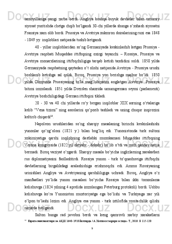 tamoyillariga   yangi   zarba   berdi.   Angliya   boshqa   buyuk   davlatlar   bilan   umumiy
siyosat yuritishda  chetga chqib bo‘lgandi 30 -chi yillarda shunga o‘xshash siyosatni
Fransiya xam olib bordi. Prussiya va Avstriya xukmron doiralarining ruxi esa 1848
- 1849 yy. inqiloblari natijasida tushib ketgandi.
40 - yillar inqiloblaridan so‘ng Germaniyada keskinlashib ketgan Prussiya -
Avstriya   raqobati   Muqaddas   ittifoqning   oxirgi   tayanchi   –   Rossiya,   Prussiya   va
Avstriya   monarxlarining   ittifoqchiligiga   tarqab   ketish   taxdidini   soldi.   1850   yilda
Germaniyada raqobatning qaytadan o‘t olishi natijasida Avstriya - Prussiya urushi
boshlanib   ketishga   sal   qoldi.   Biroq,   Prussiya   yon   berishga   majbur   bo‘ldi.   1850
yilda   Olmyusda   Prussiyaning   to‘la   mag‘lubiyatini   anglatgan   Avstriya   -Prussiya
bitimi   imzolandi.   1851   yilda   Drezden   shaxrida   umumgerman   seymi   (parlamenti)
Avstriya boshchiligidagi German ittifoqini tikladi.
20   -   30   va   40   chi   yillarda   ro‘y   bergan   inqiloblar   XIX   asrning   o‘rtalariga
kelib   “Vena   tizimi”   ning   asoslarini   qo‘porib   tashladi   va   uning   chuqur   inqirozini
keltirib chiqardi 12
.
Napoleon   urushlaridan   so‘ng   sharqiy   masalaning   birinchi   keskinlashishi
yunonlar   qo‘zg‘oloni   (1821   y.)   bilan   bog‘liq   edi.   Yunonistonda   turk   sultoni
xokimiyatiga   qarshi   inqilobning   dastlabki   muxokamasi   Muqaddas   ittifoqning
Verona kongressida (1822 yil oktyabr - dekabr) bo‘lib o‘tdi va xech qanday natija
bermadi. Biroq vaziyat o‘zgardi. Sharqiy masala bo‘yicha inglizlarning xarakatlari
rus   diplomatiyasini   faollashtirdi.   Rossiya   yunon   -   turk   to‘qnashuviga   ittifoqchi
davlatlarning   birgalikdagi   aralashishiga   erishmoqchi   edi.   Ammo   Rossiyaning
urinishlari   Angliya   va   Avstriyaning   qarshililigiga   uchradi.   Biroq,   Angliya   o‘z
manfaatlari   yo‘lida   yunon   masalasi   bo‘yicha   Rossiya   bilan   ikki   tomonlama
kelishuvga (1824 yilning 4 aprelida imzolangan Peterburg protokoli) bordi. Ushbu
kelishuvga   ko‘ra   Yunoniston   muxtoriyatga   ega   bo‘lishi   va   Turkiyaga   xar   yili
o‘lpon   to‘lashi   lozim   edi.   Angliya   esa   yunon   -   turk   ixtilofida   vositachilik   qilishi
nazarda tutilgandi.
Sulton   bunga   rad   javobni   berdi   va   keng   qamrovli   xarbiy   xarakatlarni
12
   Европа мамлакатлари ва АҚШ 1640-1918 йилларда / А.Холлиев таҳрири остида.-Т., 2010. Б 115-120
9 