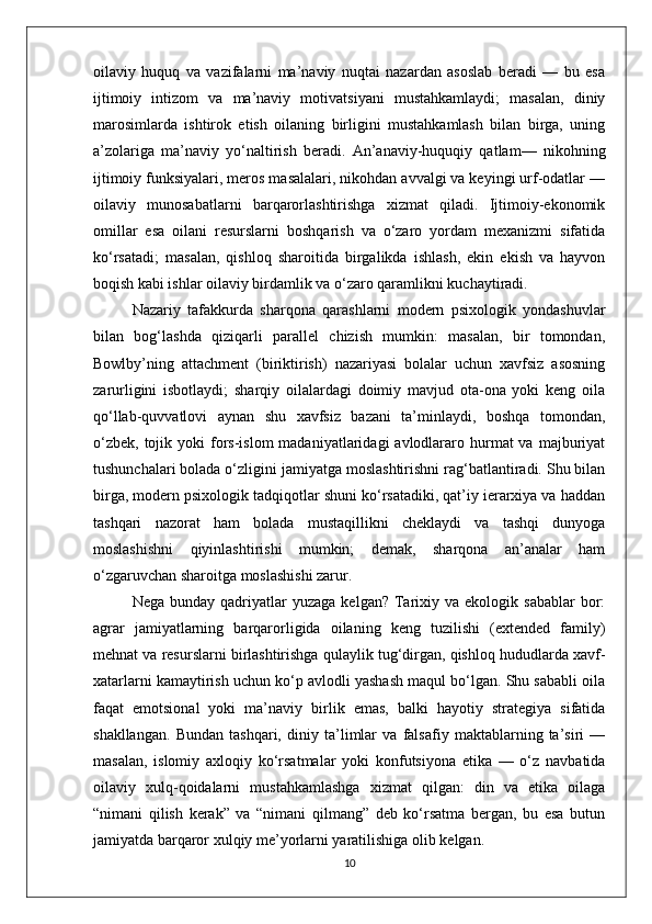 oilaviy   huquq   va   vazifalarni   ma’naviy   nuqtai   nazardan   asoslab   beradi   —   bu   esa
ijtimoiy   intizom   va   ma’naviy   motivatsiyani   mustahkamlaydi;   masalan,   diniy
marosimlarda   ishtirok   etish   oilaning   birligini   mustahkamlash   bilan   birga,   uning
a’zolariga   ma’naviy   yo‘naltirish   beradi.   An’anaviy-huquqiy   qatlam—   nikohning
ijtimoiy funksiyalari, meros masalalari, nikohdan avvalgi va keyingi urf-odatlar —
oilaviy   munosabatlarni   barqarorlashtirishga   xizmat   qiladi.   Ijtimoiy-ekonomik
omillar   esa   oilani   resurslarni   boshqarish   va   o‘zaro   yordam   mexanizmi   sifatida
ko‘rsatadi;   masalan,   qishloq   sharoitida   birgalikda   ishlash,   ekin   ekish   va   hayvon
boqish kabi ishlar oilaviy birdamlik va o‘zaro qaramlikni kuchaytiradi.
Nazariy   tafakkurda   sharqona   qarashlarni   modern   psixologik   yondashuvlar
bilan   bog‘lashda   qiziqarli   parallel   chizish   mumkin:   masalan,   bir   tomondan,
Bowlby’ning   attachment   (biriktirish)   nazariyasi   bolalar   uchun   xavfsiz   asosning
zarurligini   isbotlaydi;   sharqiy   oilalardagi   doimiy   mavjud   ota-ona   yoki   keng   oila
qo‘llab-quvvatlovi   aynan   shu   xavfsiz   bazani   ta’minlaydi,   boshqa   tomondan,
o‘zbek,  tojik yoki   fors-islom   madaniyatlaridagi  avlodlararo hurmat  va  majburiyat
tushunchalari bolada o‘zligini jamiyatga moslashtirishni rag‘batlantiradi. Shu bilan
birga, modern psixologik tadqiqotlar shuni ko‘rsatadiki, qat’iy ierarxiya va haddan
tashqari   nazorat   ham   bolada   mustaqillikni   cheklaydi   va   tashqi   dunyoga
moslashishni   qiyinlashtirishi   mumkin;   demak,   sharqona   an’analar   ham
o‘zgaruvchan sharoitga moslashishi zarur.
Nega  bunday  qadriyatlar   yuzaga  kelgan?   Tarixiy  va  ekologik  sabablar  bor:
agrar   jamiyatlarning   barqarorligida   oilaning   keng   tuzilishi   (extended   family)
mehnat va resurslarni birlashtirishga qulaylik tug‘dirgan, qishloq hududlarda xavf-
xatarlarni kamaytirish uchun ko‘p avlodli yashash maqul bo‘lgan. Shu sababli oila
faqat   emotsional   yoki   ma’naviy   birlik   emas,   balki   hayotiy   strategiya   sifatida
shakllangan.   Bundan   tashqari,   diniy   ta’limlar   va   falsafiy   maktablarning   ta’siri   —
masalan,   islomiy   axloqiy   ko‘rsatmalar   yoki   konfutsiyona   etika   —   o‘z   navbatida
oilaviy   xulq-qoidalarni   mustahkamlashga   xizmat   qilgan:   din   va   etika   oilaga
“nimani   qilish   kerak”   va   “nimani   qilmang”   deb   ko‘rsatma   bergan,   bu   esa   butun
jamiyatda barqaror xulqiy me’yorlarni yaratilishiga olib kelgan.
10 