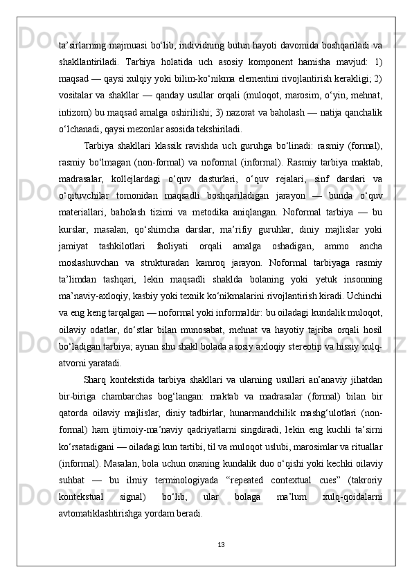 ta’sirlarning majmuasi  bo‘lib, individning butun hayoti  davomida boshqariladi  va
shakllantiriladi.   Tarbiya   holatida   uch   asosiy   komponent   hamisha   mavjud:   1)
maqsad — qaysi xulqiy yoki bilim-ko‘nikma elementini rivojlantirish kerakligi; 2)
vositalar   va   shakllar   —   qanday   usullar   orqali   (muloqot,   marosim,   o‘yin,   mehnat,
intizom) bu maqsad amalga oshirilishi; 3) nazorat va baholash — natija qanchalik
o‘lchanadi, qaysi mezonlar asosida tekshiriladi.
Tarbiya   shakllari   klassik   ravishda   uch   guruhga   bo‘linadi:   rasmiy   (formal),
rasmiy   bo‘lmagan   (non-formal)   va   noformal   (informal).   Rasmiy   tarbiya   maktab,
madrasalar,   kollejlardagi   o‘quv   dasturlari,   o‘quv   rejalari,   sinf   darslari   va
o‘qituvchilar   tomonidan   maqsadli   boshqariladigan   jarayon   —   bunda   o‘quv
materiallari,   baholash   tizimi   va   metodika   aniqlangan.   Noformal   tarbiya   —   bu
kurslar,   masalan,   qo‘shimcha   darslar,   ma’rifiy   guruhlar,   diniy   majlislar   yoki
jamiyat   tashkilotlari   faoliyati   orqali   amalga   oshadigan,   ammo   ancha
moslashuvchan   va   strukturadan   kamroq   jarayon.   Noformal   tarbiyaga   rasmiy
ta’limdan   tashqari,   lekin   maqsadli   shaklda   bolaning   yoki   yetuk   insonning
ma’naviy-axloqiy, kasbiy yoki texnik ko‘nikmalarini rivojlantirish kiradi. Uchinchi
va eng keng tarqalgan — noformal yoki informaldir: bu oiladagi kundalik muloqot,
oilaviy   odatlar,   do‘stlar   bilan   munosabat,   mehnat   va   hayotiy   tajriba   orqali   hosil
bo‘ladigan tarbiya; aynan shu shakl bolada asosiy axloqiy stereotip va hissiy xulq-
atvorni yaratadi.
Sharq   kontekstida   tarbiya   shakllari   va   ularning   usullari   an’anaviy   jihatdan
bir-biriga   chambarchas   bog‘langan:   maktab   va   madrasalar   (formal)   bilan   bir
qatorda   oilaviy   majlislar,   diniy   tadbirlar,   hunarmandchilik   mashg‘ulotlari   (non-
formal)   ham   ijtimoiy-ma’naviy   qadriyatlarni   singdiradi,   lekin   eng   kuchli   ta’sirni
ko‘rsatadigani — oiladagi kun tartibi, til va muloqot uslubi, marosimlar va rituallar
(informal). Masalan, bola uchun onaning kundalik duo o‘qishi yoki kechki oilaviy
suhbat   —   bu   ilmiy   terminologiyada   “repeated   contextual   cues”   (takroriy
kontekstual   signal)   bo‘lib,   ular   bolaga   ma’lum   xulq-qoidalarni
avtomatiklashtirishga yordam beradi.
13 