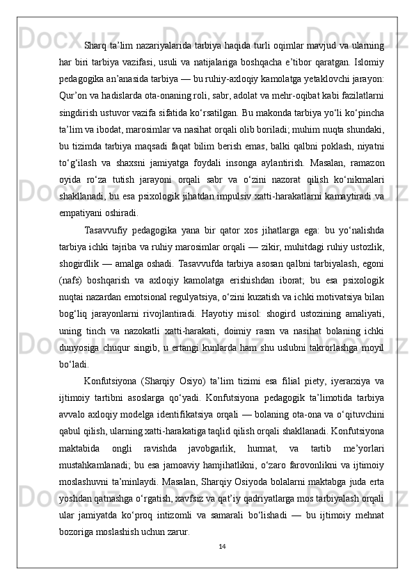 Sharq ta’lim nazariyalarida tarbiya haqida turli oqimlar mavjud va ularning
har   biri   tarbiya  vazifasi,  usuli  va   natijalariga  boshqacha  e’tibor   qaratgan.   Islomiy
pedagogika an’anasida tarbiya — bu ruhiy-axloqiy kamolatga yetaklovchi jarayon:
Qur’on va hadislarda ota-onaning roli, sabr, adolat va mehr-oqibat kabi fazilatlarni
singdirish ustuvor vazifa sifatida ko‘rsatilgan. Bu makonda tarbiya yo‘li ko‘pincha
ta’lim va ibodat, marosimlar va nasihat orqali olib boriladi; muhim nuqta shundaki,
bu tizimda tarbiya maqsadi  faqat  bilim  berish emas,  balki qalbni  poklash, niyatni
to‘g‘ilash   va   shaxsni   jamiyatga   foydali   insonga   aylantirish.   Masalan,   ramazon
oyida   ro‘za   tutish   jarayoni   orqali   sabr   va   o‘zini   nazorat   qilish   ko‘nikmalari
shakllanadi, bu esa psixologik jihatdan impulsiv xatti-harakatlarni kamaytiradi  va
empatiyani oshiradi.
Tasavvufiy   pedagogika   yana   bir   qator   xos   jihatlarga   ega:   bu   yo‘nalishda
tarbiya ichki tajriba va ruhiy marosimlar orqali — zikir, muhitdagi ruhiy ustozlik,
shogirdlik — amalga oshadi.  Tasavvufda tarbiya asosan  qalbni  tarbiyalash,  egoni
(nafs)   boshqarish   va   axloqiy   kamolatga   erishishdan   iborat;   bu   esa   psixologik
nuqtai nazardan emotsional regulyatsiya, o‘zini kuzatish va ichki motivatsiya bilan
bog‘liq   jarayonlarni   rivojlantiradi.   Hayotiy   misol:   shogird   ustozining   amaliyati,
uning   tinch   va   nazokatli   xatti-harakati,   doimiy   rasm   va   nasihat   bolaning   ichki
dunyosiga   chuqur   singib,   u   ertangi   kunlarda   ham   shu   uslubni   takrorlashga   moyil
bo‘ladi.
Konfutsiyona   (Sharqiy   Osiyo)   ta’lim   tizimi   esa   filial   piety,   iyerarxiya   va
ijtimoiy   tartibni   asoslarga   qo‘yadi.   Konfutsiyona   pedagogik   ta’limotida   tarbiya
avvalo axloqiy modelga identifikatsiya orqali — bolaning ota-ona va o‘qituvchini
qabul qilish, ularning xatti-harakatiga taqlid qilish orqali shakllanadi. Konfutsiyona
maktabida   ongli   ravishda   javobgarlik,   hurmat,   va   tartib   me’yorlari
mustahkamlanadi;   bu  esa   jamoaviy  hamjihatlikni,   o‘zaro   farovonlikni   va   ijtimoiy
moslashuvni  ta’minlaydi. Masalan,  Sharqiy Osiyoda bolalarni  maktabga juda erta
yoshdan qatnashga o‘rgatish, xavfsiz va qat’iy qadriyatlarga mos tarbiyalash orqali
ular   jamiyatda   ko‘proq   intizomli   va   samarali   bo‘lishadi   —   bu   ijtimoiy   mehnat
bozoriga moslashish uchun zarur.
14 