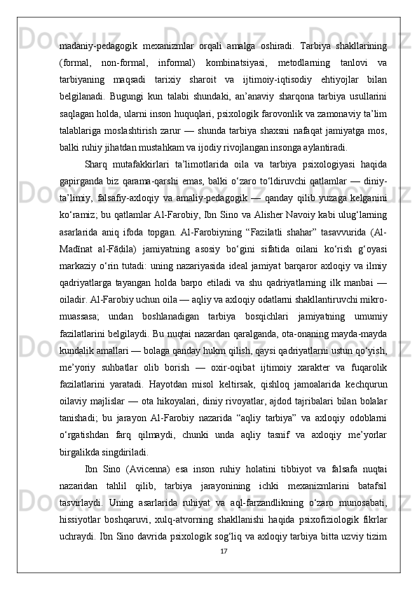 madaniy-pedagogik   mexanizmlar   orqali   amalga   oshiradi.   Tarbiya   shakllarining
(formal,   non-formal,   informal)   kombinatsiyasi,   metodlarning   tanlovi   va
tarbiyaning   maqsadi   tarixiy   sharoit   va   ijtimoiy-iqtisodiy   ehtiyojlar   bilan
belgilanadi.   Bugungi   kun   talabi   shundaki,   an’anaviy   sharqona   tarbiya   usullarini
saqlagan holda, ularni inson huquqlari, psixologik farovonlik va zamonaviy ta’lim
talablariga   moslashtirish   zarur   —   shunda   tarbiya   shaxsni   nafaqat   jamiyatga   mos,
balki ruhiy jihatdan mustahkam va ijodiy rivojlangan insonga aylantiradi. 
Sharq   mutafakkirlari   ta’limotlarida   oila   va   tarbiya   psixologiyasi   haqida
gapirganda   biz   qarama-qarshi   emas,   balki   o‘zaro   to‘ldiruvchi   qatlamlar   —   diniy-
ta’limiy,   falsafiy-axloqiy   va   amaliy-pedagogik   —   qanday   qilib   yuzaga   kelganini
ko‘ramiz; bu qatlamlar Al-Farobiy, Ibn Sino va Alisher Navoiy kabi ulug‘larning
asarlarida   aniq   ifoda   topgan.   Al-Farobiyning   “Fazilatli   shahar”   tasavvurida   (Al-
Madīnat   al-FādBila)   jamiyatning   asosiy   bo‘gini   sifatida   oilani   ko‘rish   g‘oyasi
markaziy  o‘rin  tutadi:  uning  nazariyasida  ideal  jamiyat   barqaror   axloqiy va  ilmiy
qadriyatlarga   tayangan   holda   barpo   etiladi   va   shu   qadriyatlarning   ilk   manbai   —
oiladir. Al-Farobiy uchun oila — aqliy va axloqiy odatlarni shakllantiruvchi mikro-
muassasa;   undan   boshlanadigan   tarbiya   bosqichlari   jamiyatning   umumiy
fazilatlarini belgilaydi. Bu nuqtai nazardan qaralganda, ota-onaning mayda-mayda
kundalik amallari — bolaga qanday hukm qilish, qaysi qadriyatlarni ustun qo‘yish,
me’yoriy   suhbatlar   olib   borish   —   oxir-oqibat   ijtimoiy   xarakter   va   fuqarolik
fazilatlarini   yaratadi.   Hayotdan   misol   keltirsak,   qishloq   jamoalarida   kechqurun
oilaviy majlislar   — ota  hikoyalari,  diniy rivoyatlar, ajdod  tajribalari  bilan  bolalar
tanishadi;   bu   jarayon   Al-Farobiy   nazarida   “aqliy   tarbiya”   va   axloqiy   odoblarni
o‘rgatishdan   farq   qilmaydi,   chunki   unda   aqliy   tasnif   va   axloqiy   me’yorlar
birgalikda singdiriladi.
Ibn   Sino   (Avicenna)   esa   inson   ruhiy   holatini   tibbiyot   va   falsafa   nuqtai
nazaridan   tahlil   qilib,   tarbiya   jarayonining   ichki   mexanizmlarini   batafsil
tasvirlaydi.   Uning   asarlarida   ruhiyat   va   aql-farzandlikning   o‘zaro   munosabati,
hissiyotlar   boshqaruvi,   xulq-atvorning   shakllanishi   haqida   psixofiziologik   fikrlar
uchraydi. Ibn Sino davrida psixologik sog‘liq va axloqiy tarbiya bitta uzviy tizim
17 