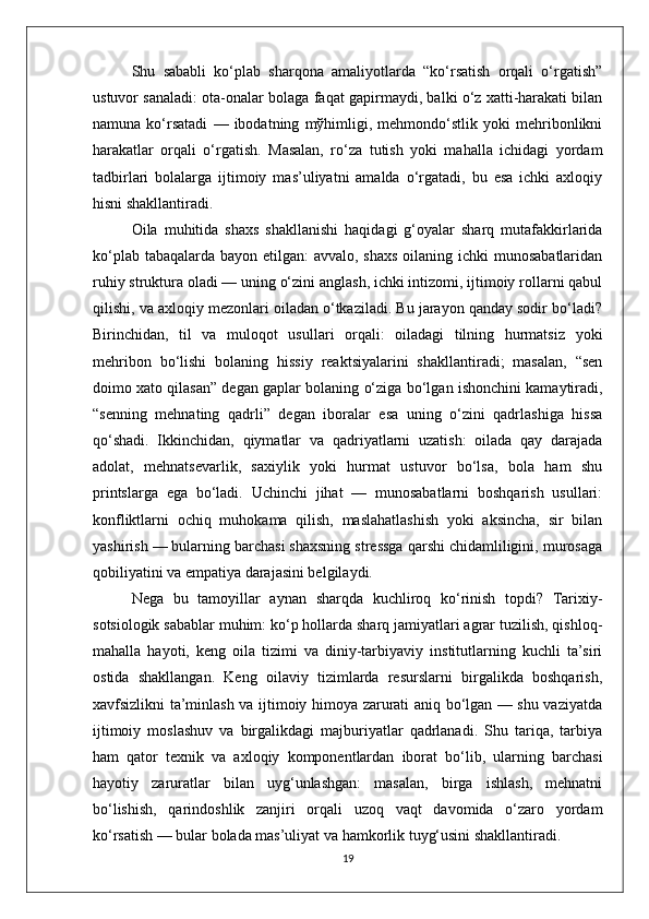 Shu   sababli   ko‘plab   sharqona   amaliyotlarda   “ko‘rsatish   orqali   o‘rgatish”
ustuvor sanaladi: ota-onalar bolaga faqat gapirmaydi, balki o‘z xatti-harakati bilan
namuna   ko‘rsatadi   —   ibodatning   mўhimligi,   mehmondo‘stlik   yoki   mehribonlikni
harakatlar   orqali   o‘rgatish.   Masalan,   ro‘za   tutish   yoki   mahalla   ichidagi   yordam
tadbirlari   bolalarga   ijtimoiy   mas’uliyatni   amalda   o‘rgatadi,   bu   esa   ichki   axloqiy
hisni shakllantiradi.
Oila   muhitida   shaxs   shakllanishi   haqidagi   g‘oyalar   sharq   mutafakkirlarida
ko‘plab tabaqalarda bayon etilgan:  avvalo, shaxs oilaning ichki munosabatlaridan
ruhiy struktura oladi — uning o‘zini anglash, ichki intizomi, ijtimoiy rollarni qabul
qilishi, va axloqiy mezonlari oiladan o‘tkaziladi. Bu jarayon qanday sodir bo‘ladi?
Birinchidan,   til   va   muloqot   usullari   orqali:   oiladagi   tilning   hurmatsiz   yoki
mehribon   bo‘lishi   bolaning   hissiy   reaktsiyalarini   shakllantiradi;   masalan,   “sen
doimo xato qilasan” degan gaplar bolaning o‘ziga bo‘lgan ishonchini kamaytiradi,
“senning   mehnating   qadrli”   degan   iboralar   esa   uning   o‘zini   qadrlashiga   hissa
qo‘shadi.   Ikkinchidan,   qiymatlar   va   qadriyatlarni   uzatish:   oilada   qay   darajada
adolat,   mehnatsevarlik,   saxiylik   yoki   hurmat   ustuvor   bo‘lsa,   bola   ham   shu
printslarga   ega   bo‘ladi.   Uchinchi   jihat   —   munosabatlarni   boshqarish   usullari:
konfliktlarni   ochiq   muhokama   qilish,   maslahatlashish   yoki   aksincha,   sir   bilan
yashirish — bularning barchasi shaxsning stressga qarshi chidamliligini, murosaga
qobiliyatini va empatiya darajasini belgilaydi.
Nega   bu   tamoyillar   aynan   sharqda   kuchliroq   ko‘rinish   topdi?   Tarixiy-
sotsiologik sabablar muhim: ko‘p hollarda sharq jamiyatlari agrar tuzilish, qishloq-
mahalla   hayoti,   keng   oila   tizimi   va   diniy-tarbiyaviy   institutlarning   kuchli   ta’siri
ostida   shakllangan.   Keng   oilaviy   tizimlarda   resurslarni   birgalikda   boshqarish,
xavfsizlikni ta’minlash va ijtimoiy himoya zarurati aniq bo‘lgan — shu vaziyatda
ijtimoiy   moslashuv   va   birgalikdagi   majburiyatlar   qadrlanadi.   Shu   tariqa,   tarbiya
ham   qator   texnik   va   axloqiy   komponentlardan   iborat   bo‘lib,   ularning   barchasi
hayotiy   zaruratlar   bilan   uyg‘unlashgan:   masalan,   birga   ishlash,   mehnatni
bo‘lishish,   qarindoshlik   zanjiri   orqali   uzoq   vaqt   davomida   o‘zaro   yordam
ko‘rsatish — bular bolada mas’uliyat va hamkorlik tuyg‘usini shakllantiradi.
19 