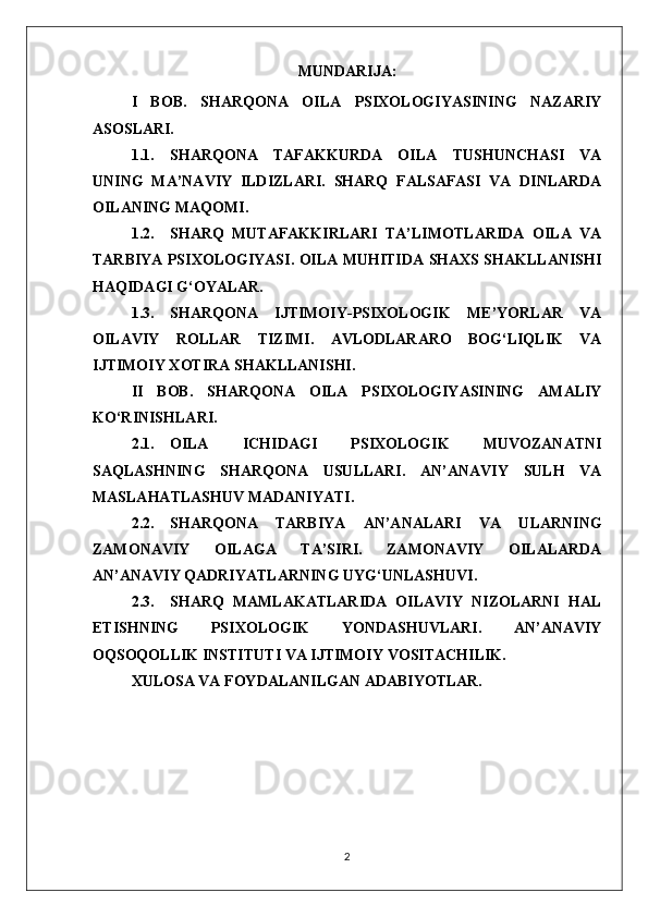 MUNDARIJA:
I   BOB.   SHARQONA   OILA   PSIXOLOGIYASINING   NAZARIY
ASOSLARI.
1.1. SHARQONA   TAFAKKURDA   OILA   TUSHUNCHASI   VA
UNING   MA’NAVIY   ILDIZLARI.   SHARQ   FALSAFASI   VA   DINLARDA
OILANING MAQOMI.
1.2. SHARQ   MUTAFAKKIRLARI   TA’LIMOTLARIDA   OILA   VA
TARBIYA PSIXOLOGIYASI. OILA MUHITIDA SHAXS SHAKLLANISHI
HAQIDAGI G‘OYALAR.
1.3. SHARQONA   IJTIMOIY-PSIXOLOGIK   ME’YORLAR   VA
OILAVIY   ROLLAR   TIZIMI.   AVLODLARARO   BOG‘LIQLIK   VA
IJTIMOIY XOTIRA SHAKLLANISHI.
II   BOB.   SHARQONA   OILA   PSIXOLOGIYASINING   AMALIY
KO‘RINISHLARI.
2.1. OILA   ICHIDAGI   PSIXOLOGIK   MUVOZANATNI
SAQLASHNING   SHARQONA   USULLARI.   AN’ANAVIY   SULH   VA
MASLAHATLASHUV MADANIYATI.
2.2. SHARQONA   TARBIYA   AN’ANALARI   VA   ULARNING
ZAMONAVIY   OILAGA   TA’SIRI.   ZAMONAVIY   OILALARDA
AN’ANAVIY QADRIYATLARNING UYG‘UNLASHUVI.
2.3. SHARQ   MAMLAKATLARIDA   OILAVIY   NIZOLARNI   HAL
ETISHNING   PSIXOLOGIK   YONDASHUVLARI.   AN’ANAVIY
OQSOQOLLIK INSTITUTI VA IJTIMOIY VOSITACHILIK.
XULOSA VA FOYDALANILGAN ADABIYOTLAR.
2 