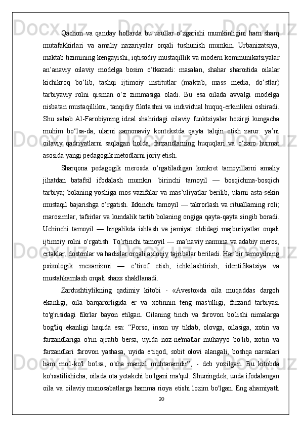 Qachon   va   qanday   hollarda   bu   usullar   o‘zgarishi   mumkinligini   ham   sharq
mutafakkirlari   va   amaliy   nazariyalar   orqali   tushunish   mumkin.   Urbanizatsiya,
maktab tizimining kengayishi, iqtisodiy mustaqillik va modern kommunikatsiyalar
an’anaviy   oilaviy   modelga   bosim   o‘tkazadi:   masalan,   shahar   sharoitida   oilalar
kichikroq   bo‘lib,   tashqi   ijtimoiy   institutlar   (maktab,   mass   media,   do‘stlar)
tarbiyaviy   rolni   qisman   o‘z   zimmasiga   oladi.   Bu   esa   oilada   avvalgi   modelga
nisbatan mustaqillikni, tanqidiy fikrlashni va individual huquq-erkinlikni oshiradi.
Shu   sabab   Al-Farobiyning   ideal   shahridagi   oilaviy   funktsiyalar   hozirgi   kungacha
muhim   bo‘lsa-da,   ularni   zamonaviy   kontekstda   qayta   talqin   etish   zarur:   ya’ni
oilaviy   qadriyatlarni   saqlagan   holda,   farzandlarning   huquqlari   va   o‘zaro   hurmat
asosida yangi pedagogik metodlarni joriy etish.
Sharqona   pedagogik   merosda   o‘rgatiladigan   konkret   tamoyillarni   amaliy
jihatdan   batafsil   ifodalash   mumkin:   birinchi   tamoyil   —   bosqichma-bosqich
tarbiya;  bolaning yoshiga  mos vazifalar  va mas’uliyatlar  berilib, ularni  asta-sekin
mustaqil  bajarishga  o‘rgatish. Ikkinchi  tamoyil — takrorlash va rituallarning roli;
marosimlar, tafsirlar va kundalik tartib bolaning ongiga qayta-qayta singib boradi.
Uchinchi   tamoyil   —   birgalikda   ishlash   va   jamiyat   oldidagi   majburiyatlar   orqali
ijtimoiy rolni o‘rgatish. To‘rtinchi tamoyil — ma’naviy namuna va adabiy meros;
ertaklar, dostonlar va hadislar orqali axloqiy tajribalar beriladi. Har bir tamoyilning
psixologik   mexanizmi   —   e’tirof   etish,   ichkilashtirish,   identifikatsiya   va
mustahkamlash orqali shaxs shakllanadi.
Zardushtiylikning   qadimiy   kitobi   -   «Avesto»da   oila   muqaddas   dargoh
ekanligi,   oila   barqarorligida   er   va   xotinnin   teng   mas'ulligi,   farzand   tarbiyasi
to'g'risidagi   fikrlar   bayon   etilgan.   Oilaning   tinch   va   farovon   bo'lishi   nimalarga
bog'liq   ekanligi   haqida   esa:   “Porso,   inson   uy   tiklab,   olovga,   oilasiga,   xotin   va
farzandlariga   o'rin   ajratib   bersa,   uyida   noz-ne'matlar   muhayyo   bo'lib,   xotin   va
farzandlari   farovon   yashasa,   uyida   e'tiqod,   sobit   olovi   alangali,   boshqa   narsalari
ham   mo'l-ko'l   bo'lsa,   o'sha   manzil   muhtaramdir”,   -   deb   yozilgan.   Bu   kitobda
ko'rsatilishicha, oilada ota yetakchi bo'lgani ma'qul. Shuningdek, unda ifodalangan
oila va oilaviy munosabatlarga hamma rioya etishi  lozim bo'lgan. Eng ahamiyatli
20 
