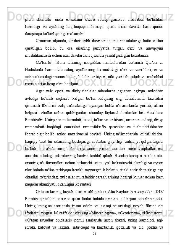 jihati   shundaki,   unda   er-xotinni   o'zaro   sodiq,   g'amxo'r,   mehribon   bo'lishlari
lozimligi   va   ayolning   haq-huquqini   himoya   qilish   o'sha   davrda   ham   qonun
darajasiga ko'tarilganligi ma'lumdir. 
Umuman   olganda,   zardushtiylik   davridanoq   oila   masalalariga   katta   e'tibor
qaratilgan   bo'lib,   bu   esa   oilaning   jamiyatda   tutgan   o'rni   va   mavqeyini
mustahkamlash uchun azal davrlardanoq zamin yaratilganligini kuzatamiz.
Ma'lumki,   Islom   dinining   muqaddas   manbalaridan   bo'lmish   Qur'on   va
Hadislarda   ham   odob-axloq,   ayollarning   turmushdagi   o'rni   va   vazifalari,   er   va
xotin o'rtasidagi  munosabatlar, bolalar  tarbiyasi, oila yuritish, nikoh va muhabbat
masalalariga keng o'rin berilgan. 
Agar   xalq   eposi   va   diniy   risolalar   odamlarda   og'izdan   og'izga,   avloddan
avlodga   ko'chib   saqlanib   kelgan   bo'lsa   xalqning   eng   donishmand   fuzalolari
qimmatli   flkrlarini   xalq   an'analariga   tayangan   holda   o'z   asarlarida   yoritib,   ularni
kelgusi   avlodlar   uchun   qoldirganlar,   shunday   faylasuf-olimlardan   biri   Abu   Nasr
Forobiydir. Uning inson kamoloti, baxti, ta'lim va tarbiyasi, umuman axloqi, dinga
munosabati   haqidagi   qarashlari   umumfalsafly   qarashlar   va   tushuntirishlardan
iborat   o'git   bo'lib,   axloq   nazariyasini   boyitdi.   Uning   ta'limotlarida   keltirilishicha,
haqiqiy   baxt   bir   odamning   boshqasiga   nisbatan   g'ayirligi,   zulmi   yo'qolgandagina
bo'ladi, oila a'zolarining birbirlariga samimiy munosabatlari, mehr-u oqibatlari esa
ana   shu   oiladagi   odarnlarning   baxtini   tashkil   qiladi.   Bundan   tashqari   har   bir   ota-
onaning o'z farzandlari uchun birlamchi ustoz, yo'l ko'rsatuvchi ekanligi va aynan
ular bolada ta'lim-tarbiyaga kerakli tayyorgarlik holatini shakllantirish ta'siriga ega
ekanligi to'g'risidagi xulosalar mutafakkir qarashlarining hozirgi kunlar uchun ham
naqadar ahamiyatli ekanligini ko'rsatadi.
O'rta asrlarning buyuk olim-ensiklopedisti Abu Raybon Beruniy /973-1048/
Forobiy qarashlari  ta'sirida qator  fanlar bobida o'z izini  qoldirgan donishmanddir.
Uning   ko'pgina   asarlarida   inson   odobi   va   axloqi   xususidagi   noyob   flkrlar   o’z
ifodasini topgan, Mutaffakkir o'zining «Minerologiya», «Geodeziya», «Hindiston»,
«O'tgan   avlodlar   obidalari»   nomli   asarlarida   inson   shaxsi,   uning   kamoloti,   aql-
idroki,   halovat   va   lazzati,   sabr-toqat   va   kamtarlik,   go'zallik   va   did,   poklik   va
21 