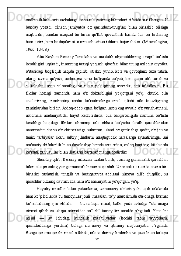 xudbinlik kabi tushunchalarga inson ruhiyatining bilimdoni sifatida ta'rif bergan. U
bunday   yozadi:   «Inson   jamiyatda   o'z   qarindosh-urug'lari   bilan   birlashib   olishga
majburdir,   bundan   maqsad   bir-birini   qo'llab-quvvatlash   hamda   har   bir   kishining
ham o'zini, ham boshqalarini ta'minlash uchun ishlarni bajarishdir». (Minerologiya,
1966, 10-bet).
Abu Rayhon Beruniy “ozodalik va orastalik olijanoblikning o'zagi” bo'lishi
kerakligini uqtiradi; insonning tashqi yoqimli qiyofasi bilan uning axloqiy qiyofasi
o'rtasidagi  bog'liqlik haqida gapirib, «tishni  yuvib, ko'z  va qovoqlami  toza tutish,
ularga surma qo'yish, sochni  esa zarur bo'lganda bo'yab, tirnoqlarni olib turish va
silliqlash»   inson   salomatligi   va   ruhiy   pokligining   asosidir,   deb   ta'kidlaydi.   Bu
flkrlar   hozirgi   zamonda   ham   o'z   dolzarbligini   yo'qotgani   yo'q,   chunki   oila
a'zolarining,   erxotinning   ushbu   ko'rsatmalarga   amal   qilishi   oila   totuvligining
zaminlaridan biridir. Axloq-odob egasi bo'lgan inson eng avvalo o'z yurish-turishi,
muomala   madaniyatida,   hayot   kechirishida,   oila   barqarorligida   namuna   bo'lishi
kerakligi   haqidagi   fikrlari   olimning   oila   etikasi   bo'yicha   ibratli   qarashlaridan
namunadir: dnson   o'z ehtiroslariga hukmron, ulami o'zgartirishga qodir, o'z jon   va
tanini   tarbiyalar   ekan,   salbiy   jihatlarni   maqtagudek   narsalarga   aylantirishga,   uni
ma'naviy shifokorlik bilan   davolashga hamda asta-sekin, axloq haqidagi kitoblarda
ko'rsatilgan   usullar bilan illatlarni bartaraf etishga qodirdir».
Shunday qilib, Beruniy ustozlari izidan borib, o'zining gumanistik qarashlari
bilan oila psixologiyasiga munosib hissasini qo'shdi. U insonlar o'rtasida o'zaro bir-
birlarini   tushunish,   tenglik   va   boshqaruvda   adolatni   himoya   qilib   chiqdiki,   bu
qarashlar bizning davrimizda ham o'z ahamiyatini yo'qotgani yo'q.
Hayotiy   misollar   bilan   yakunlansa,   zamonaviy   o‘zbek   yoki   tojik   oilalarida
ham ko‘p hollarda bu tamoyillar jonli: masalan, to‘y marosimida ota-onaga hurmat
ko‘rsatishning   ijro   etilishi   —   bu   nafaqat   ritual,   balki   yosh   avlodga   “ota-onaga
xizmat   qilish   va   ularga   minnatdor   bo‘lish”   tamoyilini   amalda   o‘rgatadi.   Yana  bir
misol   —   uy   ichidagi   kundalik   mas’uliyatlar   (kechki   taom   tayyorlash,
qarindoshlarga   yordam)   bolaga   ma’naviy   va   ijtimoiy   majburiyatni   o‘rgatadi.
Bunga qarama-qarshi misol sifatida, oilada doimiy keskinlik va jazo bilan tarbiya
22 