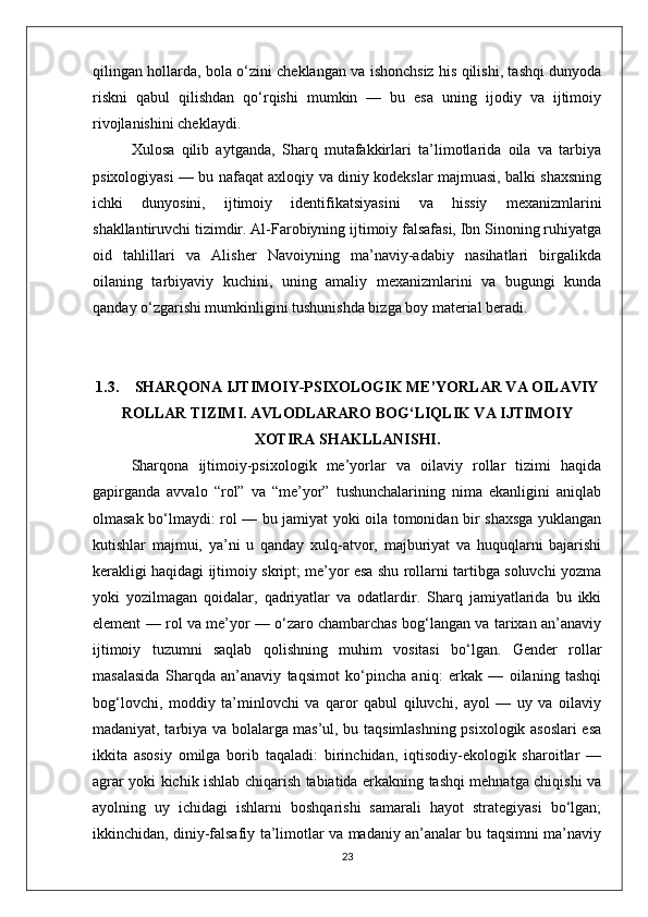 qilingan hollarda, bola o‘zini cheklangan va ishonchsiz his qilishi, tashqi dunyoda
riskni   qabul   qilishdan   qo‘rqishi   mumkin   —   bu   esa   uning   ijodiy   va   ijtimoiy
rivojlanishini cheklaydi.
Xulosa   qilib   aytganda,   Sharq   mutafakkirlari   ta’limotlarida   oila   va   tarbiya
psixologiyasi — bu nafaqat axloqiy va diniy kodekslar majmuasi, balki shaxsning
ichki   dunyosini,   ijtimoiy   identifikatsiyasini   va   hissiy   mexanizmlarini
shakllantiruvchi tizimdir. Al-Farobiyning ijtimoiy falsafasi, Ibn Sinoning ruhiyatga
oid   tahlillari   va   Alisher   Navoiyning   ma’naviy-adabiy   nasihatlari   birgalikda
oilaning   tarbiyaviy   kuchini,   uning   amaliy   mexanizmlarini   va   bugungi   kunda
qanday o‘zgarishi mumkinligini tushunishda bizga boy material beradi. 
1.3. SHARQONA IJTIMOIY-PSIXOLOGIK ME’YORLAR VA OILAVIY
ROLLAR TIZIMI. AVLODLARARO BOG‘LIQLIK VA IJTIMOIY
XOTIRA SHAKLLANISHI.
Sharqona   ijtimoiy-psixologik   me’yorlar   va   oilaviy   rollar   tizimi   haqida
gapirganda   avvalo   “rol”   va   “me’yor”   tushunchalarining   nima   ekanligini   aniqlab
olmasak bo‘lmaydi: rol — bu jamiyat yoki oila tomonidan bir shaxsga yuklangan
kutishlar   majmui,   ya’ni   u   qanday   xulq-atvor,   majburiyat   va   huquqlarni   bajarishi
kerakligi haqidagi ijtimoiy skript; me’yor esa shu rollarni tartibga soluvchi yozma
yoki   yozilmagan   qoidalar,   qadriyatlar   va   odatlardir.   Sharq   jamiyatlarida   bu   ikki
element — rol va me’yor — o‘zaro chambarchas bog‘langan va tarixan an’anaviy
ijtimoiy   tuzumni   saqlab   qolishning   muhim   vositasi   bo‘lgan.   Gender   rollar
masalasida   Sharqda   an’anaviy   taqsimot   ko‘pincha   aniq:   erkak   —   oilaning   tashqi
bog‘lovchi,   moddiy   ta’minlovchi   va   qaror   qabul   qiluvchi,   ayol   —   uy   va   oilaviy
madaniyat, tarbiya va bolalarga mas’ul, bu taqsimlashning psixologik asoslari esa
ikkita   asosiy   omilga   borib   taqaladi:   birinchidan,   iqtisodiy-ekologik   sharoitlar   —
agrar yoki kichik ishlab chiqarish tabiatida erkakning tashqi mehnatga chiqishi va
ayolning   uy   ichidagi   ishlarni   boshqarishi   samarali   hayot   strategiyasi   bo‘lgan;
ikkinchidan, diniy-falsafiy ta’limotlar va madaniy an’analar bu taqsimni ma’naviy
23 