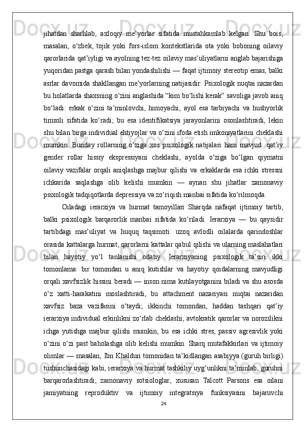 jihatdan   sharhlab,   axloqiy   me’yorlar   sifatida   mustahkamlab   kelgan.   Shu   bois,
masalan,   o‘zbek,   tojik   yoki   fors-islom   kontekstlarida   ota   yoki   boboning   oilaviy
qarorlarida qat’iyligi va ayolning tez-tez oilaviy mas’uliyatlarni anglab bajarishiga
yuqoridan pastga qarash bilan yondashilishi — faqat ijtimoiy stereotip emas, balki
asrlar davomida shakllangan me’yorlarning natijasidir. Psixologik nuqtai nazardan
bu holatlarda shaxsning o‘zini anglashida “kim bo‘lishi kerak” savoliga javob aniq
bo‘ladi:   erkak   o‘zini   ta’minlovchi,   himoyachi,   ayol   esa   tarbiyachi   va   hushyorlik
timsoli   sifatida   ko‘radi;   bu   esa   identifikatsiya   jarayonlarini   osonlashtiradi,   lekin
shu bilan birga individual ehtiyojlar va o‘zini ifoda etish imkoniyatlarini cheklashi
mumkin.   Bunday   rollarning   o‘ziga   xos   psixologik   natijalari   ham   mavjud:   qat’iy
gender   rollar   hissiy   ekspressiyani   cheklashi,   ayolda   o‘ziga   bo‘lgan   qiymatni
oilaviy   vazifalar   orqali   aniqlashga   majbur   qilishi   va   erkaklarda   esa   ichki   stressni
ichkarida   saqlashga   olib   kelishi   mumkin   —   aynan   shu   jihatlar   zamonaviy
psixologik tadqiqotlarda depressiya va zo‘riqish manbai sifatida ko‘rilmoqda.
Oiladagi   ierarxiya   va   hurmat   tamoyillari   Sharqda   nafaqat   ijtimoiy   tartib,
balki   psixologik   barqarorlik   manbai   sifatida   ko‘riladi.   Ierarxiya   —   bu   qaysidir
tartibdagi   mas’uliyat   va   huquq   taqsimoti:   uzoq   avlodli   oilalarda   qarindoshlar
orasida kattalarga hurmat, qarorlarni kattalar qabul qilishi va ularning maslahatlari
bilan   hayotiy   yo‘l   tanlanishi   odatiy.   Ierarxiyaning   psixologik   ta’siri   ikki
tomonlama:   bir   tomondan   u   aniq   kutishlar   va   hayotiy   qoidalarning   mavjudligi
orqali xavfsizlik hissini beradi — inson nima kutilayotganini biladi va shu asosda
o‘z   xatti-harakatini   moslashtiradi,   bu   attachment   nazariyasi   nuqtai   nazaridan
xavfsiz   baza   vazifasini   o‘taydi;   ikkinchi   tomondan,   haddan   tashqari   qat’iy
ierarxiya individual erkinlikni zo‘rlab cheklashi, avtokratik qarorlar va norozilikni
ichga   yutishga   majbur   qilishi   mumkin,   bu   esa   ichki   stres,   passiv   agresivlik   yoki
o‘zini  o‘zi  past  baholashga olib kelishi  mumkin. Sharq mutafakkirlari va ijtimoiy
olimlar — masalan, Ibn Khaldun tomonidan ta’kidlangan asabiyya (guruh birligi)
tushunchasidagi kabi, ierarxiya va hurmat tashkiliy uyg‘unlikni ta’minlab, guruhni
barqarorlashtiradi;   zamonaviy   sotsiologlar,   xususan   Talcott   Parsons   esa   oilani
jamiyatning   reproduktiv   va   ijtimoiy   integratsiya   funksiyasini   bajaruvchi
24 