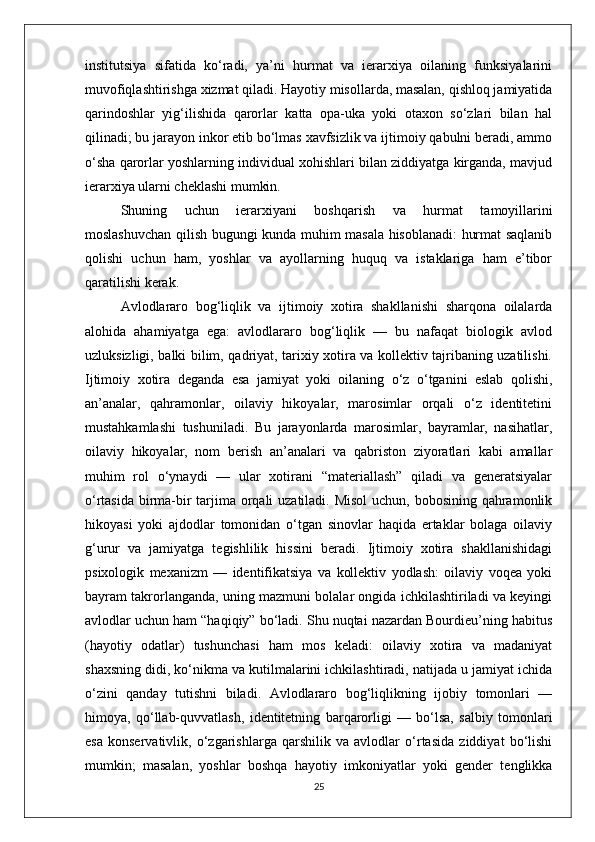 institutsiya   sifatida   ko‘radi,   ya’ni   hurmat   va   ierarxiya   oilaning   funksiyalarini
muvofiqlashtirishga xizmat qiladi. Hayotiy misollarda, masalan, qishloq jamiyatida
qarindoshlar   yig‘ilishida   qarorlar   katta   opa-uka   yoki   otaxon   so‘zlari   bilan   hal
qilinadi; bu jarayon inkor etib bo‘lmas xavfsizlik va ijtimoiy qabulni beradi, ammo
o‘sha qarorlar yoshlarning individual xohishlari bilan ziddiyatga kirganda, mavjud
ierarxiya ularni cheklashi mumkin.
Shuning   uchun   ierarxiyani   boshqarish   va   hurmat   tamoyillarini
moslashuvchan qilish bugungi kunda muhim masala hisoblanadi: hurmat saqlanib
qolishi   uchun   ham,   yoshlar   va   ayollarning   huquq   va   istaklariga   ham   e’tibor
qaratilishi kerak.
Avlodlararo   bog‘liqlik   va   ijtimoiy   xotira   shakllanishi   sharqona   oilalarda
alohida   ahamiyatga   ega:   avlodlararo   bog‘liqlik   —   bu   nafaqat   biologik   avlod
uzluksizligi, balki bilim, qadriyat, tarixiy xotira va kollektiv tajribaning uzatilishi.
Ijtimoiy   xotira   deganda   esa   jamiyat   yoki   oilaning   o‘z   o‘tganini   eslab   qolishi,
an’analar,   qahramonlar,   oilaviy   hikoyalar,   marosimlar   orqali   o‘z   identitetini
mustahkamlashi   tushuniladi.   Bu   jarayonlarda   marosimlar,   bayramlar,   nasihatlar,
oilaviy   hikoyalar,   nom   berish   an’analari   va   qabriston   ziyoratlari   kabi   amallar
muhim   rol   o‘ynaydi   —   ular   xotirani   “materiallash”   qiladi   va   generatsiyalar
o‘rtasida birma-bir  tarjima orqali  uzatiladi. Misol  uchun, bobosining qahramonlik
hikoyasi   yoki   ajdodlar   tomonidan   o‘tgan   sinovlar   haqida   ertaklar   bolaga   oilaviy
g‘urur   va   jamiyatga   tegishlilik   hissini   beradi.   Ijtimoiy   xotira   shakllanishidagi
psixologik   mexanizm   —   identifikatsiya   va   kollektiv   yodlash:   oilaviy   voqea   yoki
bayram takrorlanganda, uning mazmuni bolalar ongida ichkilashtiriladi va keyingi
avlodlar uchun ham “haqiqiy” bo‘ladi. Shu nuqtai nazardan Bourdieu’ning habitus
(hayotiy   odatlar)   tushunchasi   ham   mos   keladi:   oilaviy   xotira   va   madaniyat
shaxsning didi, ko‘nikma va kutilmalarini ichkilashtiradi, natijada u jamiyat ichida
o‘zini   qanday   tutishni   biladi.   Avlodlararo   bog‘liqlikning   ijobiy   tomonlari   —
himoya,   qo‘llab-quvvatlash,   identitetning   barqarorligi   —   bo‘lsa,   salbiy   tomonlari
esa   konservativlik,   o‘zgarishlarga   qarshilik   va   avlodlar   o‘rtasida   ziddiyat   bo‘lishi
mumkin;   masalan,   yoshlar   boshqa   hayotiy   imkoniyatlar   yoki   gender   tenglikka
25 