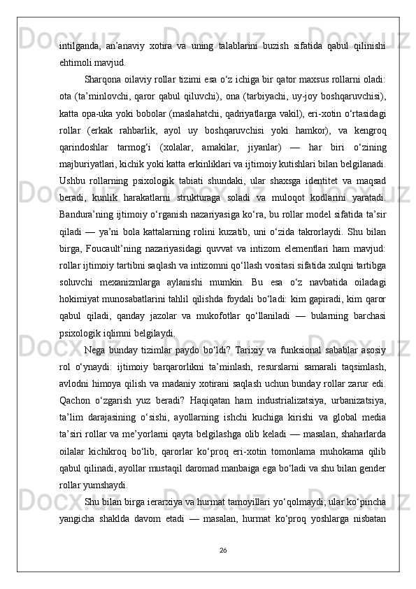 intilganda,   an’anaviy   xotira   va   uning   talablarini   buzish   sifatida   qabul   qilinishi
ehtimoli mavjud.
Sharqona oilaviy rollar tizimi esa o‘z ichiga bir qator maxsus rollarni oladi:
ota   (ta’minlovchi,   qaror   qabul   qiluvchi),   ona   (tarbiyachi,   uy-joy   boshqaruvchisi),
katta opa-uka yoki bobolar (maslahatchi, qadriyatlarga vakil), eri-xotin o‘rtasidagi
rollar   (erkak   rahbarlik,   ayol   uy   boshqaruvchisi   yoki   hamkor),   va   kengroq
qarindoshlar   tarmog‘i   (xolalar,   amakilar,   jiyanlar)   —   har   biri   o‘zining
majburiyatlari, kichik yoki katta erkinliklari va ijtimoiy kutishlari bilan belgilanadi.
Ushbu   rollarning   psixologik   tabiati   shundaki,   ular   shaxsga   identitet   va   maqsad
beradi,   kunlik   harakatlarni   strukturaga   soladi   va   muloqot   kodlarini   yaratadi.
Bandura’ning ijtimoiy o‘rganish nazariyasiga ko‘ra, bu rollar model sifatida ta’sir
qiladi   —   ya’ni   bola   kattalarning   rolini   kuzatib,   uni   o‘zida   takrorlaydi.   Shu   bilan
birga,   Foucault’ning   nazariyasidagi   quvvat   va   intizom   elementlari   ham   mavjud:
rollar ijtimoiy tartibni saqlash va intizomni qo‘llash vositasi sifatida xulqni tartibga
soluvchi   mexanizmlarga   aylanishi   mumkin.   Bu   esa   o‘z   navbatida   oiladagi
hokimiyat munosabatlarini tahlil qilishda foydali bo‘ladi: kim gapiradi, kim qaror
qabul   qiladi,   qanday   jazolar   va   mukofotlar   qo‘llaniladi   —   bularning   barchasi
psixologik iqlimni belgilaydi.
Nega   bunday   tizimlar   paydo   bo‘ldi?   Tarixiy   va   funksional   sabablar   asosiy
rol   o‘ynaydi:   ijtimoiy   barqarorlikni   ta’minlash,   resurslarni   samarali   taqsimlash,
avlodni himoya qilish va madaniy xotirani saqlash uchun bunday rollar zarur edi.
Qachon   o‘zgarish   yuz   beradi?   Haqiqatan   ham   industrializatsiya,   urbanizatsiya,
ta’lim   darajasining   o‘sishi,   ayollarning   ishchi   kuchiga   kirishi   va   global   media
ta’siri rollar va me’yorlarni qayta belgilashga olib keladi — masalan, shaharlarda
oilalar   kichikroq   bo‘lib,   qarorlar   ko‘proq   eri-xotin   tomonlama   muhokama   qilib
qabul qilinadi, ayollar mustaqil daromad manbaiga ega bo‘ladi va shu bilan gender
rollar yumshaydi.
Shu bilan birga ierarxiya va hurmat tamoyillari yo‘qolmaydi; ular ko‘pincha
yangicha   shaklda   davom   etadi   —   masalan,   hurmat   ko‘proq   yoshlarga   nisbatan
26 