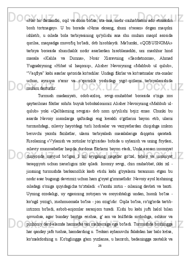 «Har bir  farzandki, oqil va dono bo'lsa, ota-ona, mehr-muhabbatini ado etmakdin
bosh   tortmagay».   U   bu   borada   «Nima   eksang,   shuni   o'rasan»   degan   maqolni
ishlatib,   u   oilada   bola   tarbiyasining   qo'yilishi   ana   shu   muhim   maqol   asosida
qurilsa,   maqsadga   muvofiq   bo'ladi,   deb   hisoblaydi.   Ma'lumki,   «QOBUSNOMA»
tarbiya   borasida   shunchalik   nodir   asarlardan   hisoblanadiki,   uni   mashhur   hind
masala   «Kalila   va   Dimna»,   Nosir   Xisravning   «Saodatnoma»,   Ahmad
Yugnakiyning   «Hibat   ul   haqoniq»,   Alisher   Navoiyning   «Mahbub   ul   qulub»,
“Vaqfiya” kabi asarlar qatorida ko'radilar. Undagi fikrlar va ko'rsatmalar ota-onalar
uchun,   ayniqsa   o'smir   va   o'spirinlik   yoshidagi   yigit-qizlarni   tarbiyalanishida
muhim dasturdir.
Turmush   madaniyati,   odob-axloq,   sevgi-muhabbat   borasida   o'ziga   xos
qaytarilmas fikrlar sohibi buyuk bobokalonimiz Alisher Navoiyning «Mahbub ul-
qulub»   yoki   «Qalblarning   sevgisi»   deb   nom   qo'yilishi   bejiz   emas.   Chunki   bu
asarda   Navoiy   insonlarga   qalbidagi   eng   kerakli   o'gitlarini   bayon   etib,   ularni
turmushdagi,   oilaviy   hayotdagi   turli   hodisalar   va   vaziyatlardan   chiqishga   imkon
beruvchi   yaxshi   fazilatlar,   ularni   tarbiyalash   masalalariga   diqqatni   qaratadi.
Risolaning  «Vylanish va xotinlar  to'g'risida» bobida u uylanish  va uning foydasi,
oilaviy munosabatlar haqida durdona flkrlarni bayon etadi, Unda asosan insoniyat
dunyosida   mavjud   bo'lgan   3   xil   sevgining   naqadar   go'zal,   tabiiy   va   insoniyat
taraqqiyoti   uchun   zarurligini   zikr   qiladi.   Insoniy   sevgi,   chin   muhabbat,   ikki   xil   -
jinsning   turmushda   barkamollik   kasb   etishi   kabi   g'oyalarni   tarannum   etgan   bu
nodir asar bugungi davrimiz uchun ham g'oyat g'immatlidir. Navoiy ayol kishining
oiladagi   o'rniga   quyidagicha   to'xtaladi:   «Yaxshi   xotin   -   oilaning   davlati   va   baxti.
Uyning   ozodaligi,   uy   egasining   xotirjam   va   osoyishtaligi   undan,   husnli   bo'lsa   -
ko'ngil   yozig'i,  xushmuomala   bo'lsa   -  jon  ozig'idir.  Oqila  bo'lsa,   ro'zg'orda   tartib-
intizom   bo'ladi,   asbob-anjomlar   saranjom   turadi.   Kishi   bu   kabi   jufti   halol   bilan
qovushsa,   agar   bunday   baxtga   erishsa,   g'   am   va   kulfatda   sirdoshga,   oshkor   va
pinhoniy dard-alamda hamnafas tan mahramiga ega bo'ladi. Turmushda boshingga
har qanday jafo tushsa, hamdarding u. Teskari aylanuvchi falakdan har balo kelsa,
ko'makdoshing   u.   Ko'nglingga   g'am   yuzlansa,   u   hamroh,   badaningga   xastalik   va
28 