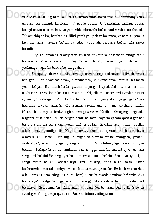 zaiflik   kelsa,   ulling   ham   joni   halak,   ammo   xudo   ko'rsatmasin,   nomuvoflq   xotin
uchrasa,   o'z   uyingda   halokatli   illat   paydo   bo'ladi.   U   beandisha,   shallaqi   bo'lsa,
ko'ngil undan ozor chekadi va yomonlik axtaruvchi bo'lsa, undan ruh azob chekadi.
Tili achchiq bo'lsa, barchaning dilini yaralaydi, pokiza bo'lmasa, eriga yuzi qoralik
keltiradi,   agar   mayxo'r   bo'lsa,   uy   odobi   yo'qoladi,   axloqsiz   bo'lsa,   oila   rasvo
bo'ladi». 
Buyuk allomaning oilaviy baxt, sevgi va er-xotin munosabatlari, ularga zarur
bo'lgan   fazilatlar   borasidagi   bunday   flkrlarini   bilish,   ularga   rioya   qilish   har   bir
yoshning muqaddas burchi bo'lmog'i shart.
Sharqda   yoshlarni   oilaviy   hayotga   tayyorlashga   qadimdan   jiddiy   ahamiyat
berilgan.   Ular   «Nasihatnoma»,   «Pandnoma»,   «Hikmatnoma»   tarzida   bizgacha
yetib   kelgan.   Bu   manbalarda   qizlarni   hayotga   tayyorlashda,   ularda   birinchi
navbatda insoniy fazilatlar shakllangan bo'lishi, oila muqaddas, uni avaylab-asrash
aynan uy bekalariga bog'liq ekanligi haqida turli tarbiyaviy ahamiyatga ega bo'lgan
hodisalar   hikoya   qilinadi.   «Bolajonim,   sevikli   qizim,   meni   yaxshilab   tingla.
Nasihat har kimga lozimdur, o'git hammaga zarurdir. Nasihat bilmaganga o'rgatadi,
bilganni esiga soladi. Alloh bergan qonunga ko'ra, hayotga qadam qo'yadigan har
bir   qiz   erga,   har   bir   erkak   ayolga   muhtoj   bo'ladi.   Erkaklar   ayol   uchun,   ayollar
erkak   uchun   yaratilgandir.   Hayot   mavjud   ekan,   bu   qonunni   hech   kim   buza
olmaydi.   Shu   sababli,   sen   tug'ilib   o'sgan   va   voyaga   yetgan   uyingdan,   yayrab-
yashnab, o'ynab-kulib yurgan yeringdan chiqib, o'zing bilmaydigan, notanish uyga
borasan.   Kelajakda   bu   uy   senikidir.   Sen   eringga   shunday   xizmat   qilki,   ul   ham
senga qul bo'lsin! Sen unga yer bo'lki, u senga osmon bo'lsin! Sen unga uy bo'l, ul
senga   ustun   bo'lsin!   Aytganlariga   amal   qilsang,   ering   bilan   go'zal   hayot
kechirasizlar, mas'ud, baxtiyor va saodatli turmush qurasizlar. Bizlar ham (har ikki
oila   -   bizning   ham   eringning   oilasi   ham)   huzur-halovatda   baxtiyor   bo'lamiz.   Aks
holda   (ya'ni   aytganlarimga   amal   qilmasang)   ikkala   oilada   ham   huzur-halovat
bo'lmaydi.   Sen   o'zing   bir   jahannamda   yashagandek   bo'lasan.   Qizim!   Endi   senga
aytadigan o'n o'gitimga quloq sol! Bularni doimo yodingda tut:
29 