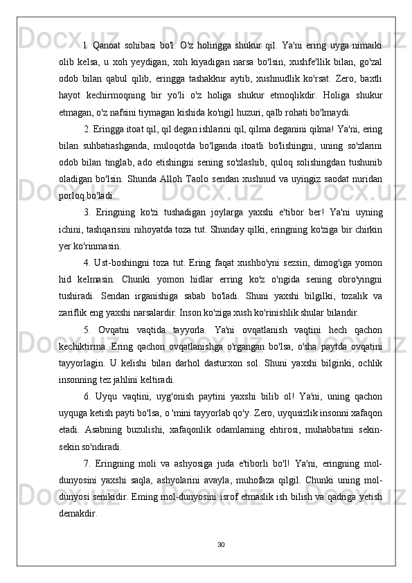 l.   Qanoat   sohibasi   bo'l.   O'z   holingga   shukur   qil.   Ya'ni   ering   uyga   nimaiki
olib   kelsa,   u   xoh   yeydigan,   xoh   kiyadigan   narsa   bo'lsin,   xushfe'llik   bilan,   go'zal
odob   bilan   qabul   qilib,   eringga   tashakkur   aytib,   xushnudlik   ko'rsat.   Zero,   baxtli
hayot   kechirmoqning   bir   yo'li   o'z   holiga   shukur   etmoqlikdir.   Holiga   shukur
etmagan, o'z nafsini tiymagan kishida ko'ngil huzuri, qalb rohati bo'lmaydi.
2. Eringga itoat qil, qil degan ishlarini qil, qilma deganini qilma! Ya'ni, ering
bilan   suhbatiashganda,   muloqotda   bo'lganda   itoatli   bo'lishingni,   uning   so'zlarini
odob   bilan   tinglab,   ado   etishingni   sening   so'zlashib,   quloq   solishingdan   tushunib
oladigan   bo'lsin.   Shunda   Alloh   Taolo   sendan   xushnud   va   uyingiz   saodat   nuridan
porloq bo'ladi.
3.   Eringning   ko'zi   tushadigan   joylarga   yaxshi   e'tibor   ber!   Ya'ni   uyning
ichini, tashqarisini nihoyatda toza tut. Shunday qilki, eringning ko'ziga bir chirkin
yer ko'rinmasin.
4.   Ust-boshingni   toza   tut.   Ering   faqat   xushbo'yni   sezsin,   dimog'iga   yomon
hid   kelmasin.   Chunki   yomon   hidlar   erring   ko'z   o'ngida   sening   obro'yingni
tushiradi.   Sendan   irganishiga   sabab   bo'ladi.   Shuni   yaxshi   bilgilki,   tozalik   va
zariflik eng yaxshi narsalardir. Inson ko'ziga xush ko'rinishlik shular bilandir.
5.   Ovqatni   vaqtida   tayyorla.   Ya'ni   ovqatlanish   vaqtini   hech   qachon
kechiktirma.   Ering   qachon   ovqatlanishga   o'rgangan   bo'lsa,   o'sha   paytda   ovqatini
tayyorlagin.   U   kelishi   bilan   darhol   dasturxon   sol.   Shuni   yaxshi   bilginki,   ochlik
insonning tez jahlini keltiradi.
6.   Uyqu   vaqtini,   uyg'onish   paytini   yaxshi   bilib   ol!   Ya'ni,   uning   qachon
uyquga ketish payti bo'lsa, o 'mini tayyorlab qo'y. Zero, uyqusizlik insonni xafaqon
etadi.   Asabning   buzulishi,   xafaqonlik   odamlarning   ehtirosi,   muhabbatini   sekin-
sekin so'ndiradi.
7.   Eringning   moli   va   ashyosiga   juda   e'tiborli   bo'l!   Ya'ni,   eringning   mol-
dunyosini   yaxshi   saqla,   ashyolarini   avayla,   muhofaza   qilgil.   Chunki   uning   mol-
dunyosi senikidir. Eming mol-dunyosini isrof etmaslik ish bilish va qadriga yetish
demakdir.
30 
