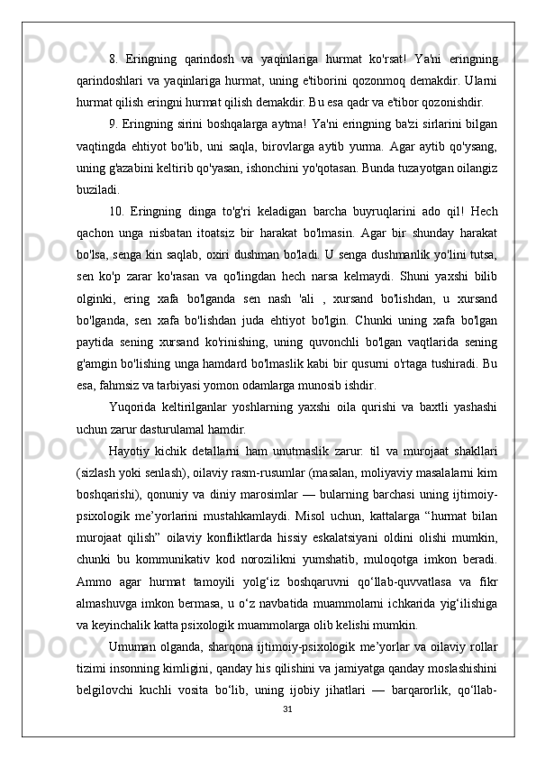 8.   Eringning   qarindosh   va   yaqinlariga   hurmat   ko'rsat!   Ya'ni   eringning
qarindoshlari   va   yaqinlariga   hurmat,   uning   e'tiborini   qozonmoq   demakdir.   Ularni
hurmat qilish eringni hurmat qilish demakdir. Bu esa qadr va e'tibor qozonishdir.
9. Eringning sirini boshqalarga aytma! Ya'ni  eringning ba'zi  sirlarini bilgan
vaqtingda   ehtiyot   bo'lib,   uni   saqla,   birovlarga   aytib   yurma.   Agar   aytib   qo'ysang,
uning g'azabini keltirib qo'yasan, ishonchini yo'qotasan. Bunda tuzayotgan oilangiz
buziladi.
10.   Eringning   dinga   to'g'ri   keladigan   barcha   buyruqlarini   ado   qil!   Hech
qachon   unga   nisbatan   itoatsiz   bir   harakat   bo'lmasin.   Agar   bir   shunday   harakat
bo'lsa, senga kin saqlab, oxiri dushman bo'ladi. U senga dushmanlik yo'lini tutsa,
sen   ko'p   zarar   ko'rasan   va   qo'lingdan   hech   narsa   kelmaydi.   Shuni   yaxshi   bilib
olginki,   ering   xafa   bo'lganda   sen   nash   'ali   ,   xursand   bo'lishdan,   u   xursand
bo'lganda,   sen   xafa   bo'lishdan   juda   ehtiyot   bo'lgin.   Chunki   uning   xafa   bo'lgan
paytida   sening   xursand   ko'rinishing,   uning   quvonchli   bo'lgan   vaqtlarida   sening
g'amgin bo'lishing unga hamdard bo'lmaslik kabi bir qusurni o'rtaga tushiradi. Bu
esa, fahmsiz va tarbiyasi yomon odamlarga munosib ishdir.
Yuqorida   keltirilganlar   yoshlarning   yaxshi   oila   qurishi   va   baxtli   yashashi
uchun zarur dasturulamal hamdir.
Hayotiy   kichik   detallarni   ham   unutmaslik   zarur:   til   va   murojaat   shakllari
(sizlash yoki senlash), oilaviy rasm-rusumlar (masalan, moliyaviy masalalarni kim
boshqarishi),   qonuniy   va   diniy   marosimlar   —   bularning   barchasi   uning   ijtimoiy-
psixologik   me’yorlarini   mustahkamlaydi.   Misol   uchun,   kattalarga   “hurmat   bilan
murojaat   qilish”   oilaviy   konfliktlarda   hissiy   eskalatsiyani   oldini   olishi   mumkin,
chunki   bu   kommunikativ   kod   norozilikni   yumshatib,   muloqotga   imkon   beradi.
Ammo   agar   hurmat   tamoyili   yolg‘iz   boshqaruvni   qo‘llab-quvvatlasa   va   fikr
almashuvga   imkon   bermasa,   u   o‘z   navbatida   muammolarni   ichkarida   yig‘ilishiga
va keyinchalik katta psixologik muammolarga olib kelishi mumkin.
Umuman   olganda,   sharqona   ijtimoiy-psixologik   me’yorlar   va   oilaviy   rollar
tizimi insonning kimligini, qanday his qilishini va jamiyatga qanday moslashishini
belgilovchi   kuchli   vosita   bo‘lib,   uning   ijobiy   jihatlari   —   barqarorlik,   qo‘llab-
31 