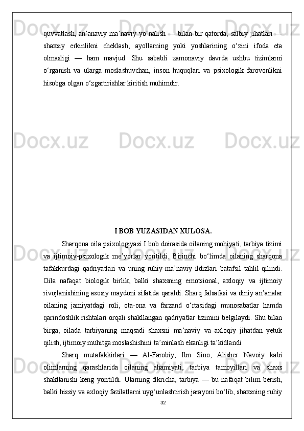 quvvatlash,  an’anaviy ma’naviy  yo‘nalish  —  bilan bir  qatorda,  salbiy  jihatlari   —
shaxsiy   erkinlikni   cheklash,   ayollarning   yoki   yoshlarining   o‘zini   ifoda   eta
olmasligi   —   ham   mavjud.   Shu   sababli   zamonaviy   davrda   ushbu   tizimlarni
o‘rganish   va   ularga   moslashuvchan,   inson   huquqlari   va   psixologik   farovonlikni
hisobga olgan o‘zgartirishlar kiritish muhimdir.
I BOB YUZASIDAN XULOSA.
Sharqona oila psixologiyasi I bob doirasida oilaning mohiyati, tarbiya tizimi
va   ijtimoiy-psixologik   me’yorlar   yoritildi.   Birinchi   bo‘limda   oilaning   sharqona
tafakkurdagi   qadriyatlari   va   uning   ruhiy-ma’naviy   ildizlari   batafsil   tahlil   qilindi.
Oila   nafaqat   biologik   birlik,   balki   shaxsning   emotsional,   axloqiy   va   ijtimoiy
rivojlanishining asosiy maydoni sifatida qaraldi. Sharq falsafasi va diniy an’analar
oilaning   jamiyatdagi   roli,   ota-ona   va   farzand   o‘rtasidagi   munosabatlar   hamda
qarindoshlik rishtalari orqali shakllangan qadriyatlar tizimini belgilaydi. Shu bilan
birga,   oilada   tarbiyaning   maqsadi   shaxsni   ma’naviy   va   axloqiy   jihatdan   yetuk
qilish, ijtimoiy muhitga moslashishini ta’minlash ekanligi ta’kidlandi.
Sharq   mutafakkirlari   —   Al-Farobiy,   Ibn   Sino,   Alisher   Navoiy   kabi
olimlarning   qarashlarida   oilaning   ahamiyati,   tarbiya   tamoyillari   va   shaxs
shakllanishi   keng   yoritildi.   Ularning   fikricha,   tarbiya   —   bu   nafaqat   bilim   berish,
balki hissiy va axloqiy fazilatlarni uyg‘unlashtirish jarayoni bo‘lib, shaxsning ruhiy
32 