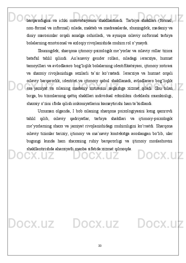 barqarorligini   va   ichki   motivatsiyasini   shakllantiradi.   Tarbiya   shakllari   (formal,
non-formal va informal) oilada, maktab va madrasalarda, shuningdek, madaniy va
diniy   marosimlar   orqali   amalga   oshiriladi,   va   ayniqsa   oilaviy   noformal   tarbiya
bolalarning emotsional va axloqiy rivojlanishida muhim rol o‘ynaydi.
Shuningdek, sharqona ijtimoiy-psixologik me’yorlar va oilaviy rollar tizimi
batafsil   tahlil   qilindi.   An’anaviy   gender   rollari,   oiladagi   ierarxiya,   hurmat
tamoyillari va avlodlararo bog‘liqlik bolalarning identifikatsiyasi, ijtimoiy xotirasi
va   shaxsiy   rivojlanishiga   sezilarli   ta’sir   ko‘rsatadi.   Ierarxiya   va   hurmat   orqali
oilaviy   barqarorlik,   identitet   va   ijtimoiy   qabul   shakllanadi,   avlodlararo   bog‘liqlik
esa   jamiyat   va   oilaning   madaniy   xotirasini   saqlashga   xizmat   qiladi.   Shu   bilan
birga,  bu  tizimlarning  qattiq  shakllari   individual   erkinlikni  cheklashi  mumkinligi,
shaxsiy o‘zini ifoda qilish imkoniyatlarini kamaytirishi ham ta’kidlandi.
Umuman   olganda,   I   bob   oilaning   sharqona   psixologiyasini   keng   qamrovli
tahlil   qilib,   oilaviy   qadriyatlar,   tarbiya   shakllari   va   ijtimoiy-psixologik
me’yorlarning   shaxs   va   jamiyat   rivojlanishidagi   muhimligini   ko‘rsatdi.   Sharqona
oilaviy   tizimlar   tarixiy,   ijtimoiy   va   ma’naviy   kontekstga   asoslangan   bo‘lib,   ular
bugungi   kunda   ham   shaxsning   ruhiy   barqarorligi   va   ijtimoiy   moslashuvini
shakllantirishda ahamiyatli manba sifatida xizmat qilmoqda.
33 