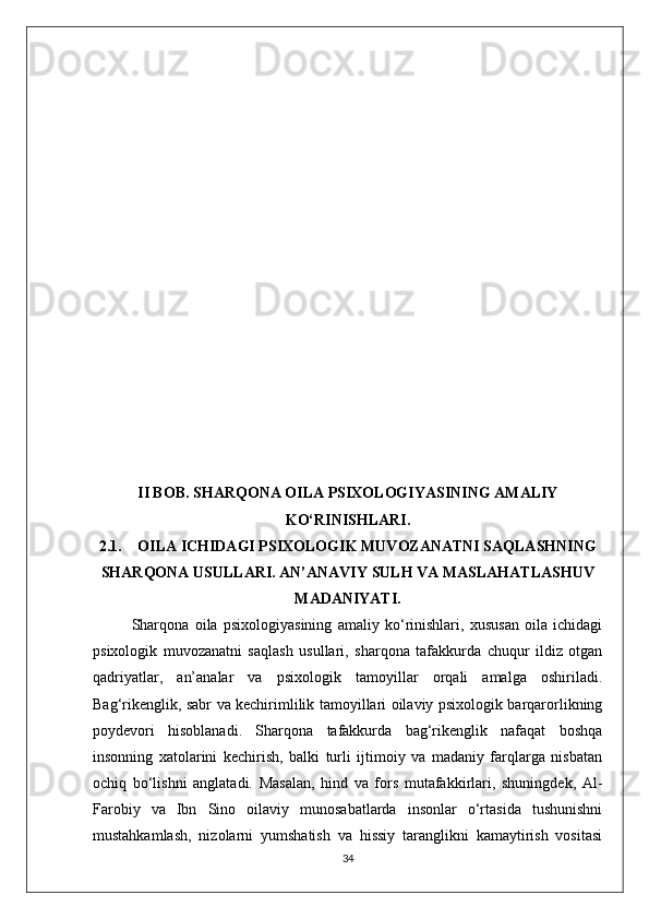 II BOB. SHARQONA OILA PSIXOLOGIYASINING AMALIY
KO‘RINISHLARI.
2.1. OILA ICHIDAGI PSIXOLOGIK MUVOZANATNI SAQLASHNING
SHARQONA USULLARI. AN’ANAVIY SULH VA MASLAHATLASHUV
MADANIYATI.
Sharqona   oila   psixologiyasining   amaliy   ko‘rinishlari,   xususan   oila   ichidagi
psixologik   muvozanatni   saqlash   usullari,   sharqona   tafakkurda   chuqur   ildiz   otgan
qadriyatlar,   an’analar   va   psixologik   tamoyillar   orqali   amalga   oshiriladi.
Bag‘rikenglik, sabr va kechirimlilik tamoyillari oilaviy psixologik barqarorlikning
poydevori   hisoblanadi.   Sharqona   tafakkurda   bag‘rikenglik   nafaqat   boshqa
insonning   xatolarini   kechirish,   balki   turli   ijtimoiy   va   madaniy   farqlarga   nisbatan
ochiq   bo‘lishni   anglatadi.   Masalan,   hind   va   fors   mutafakkirlari,   shuningdek,   Al-
Farobiy   va   Ibn   Sino   oilaviy   munosabatlarda   insonlar   o‘rtasida   tushunishni
mustahkamlash,   nizolarni   yumshatish   va   hissiy   taranglikni   kamaytirish   vositasi
34 