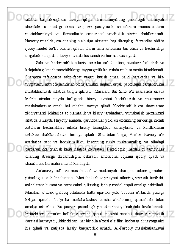 sifatida   bag‘rikenglikni   tavsiya   qilgan.   Bu   tamoyilning   psixologik   ahamiyati
shundaki,   u   oiladagi   stress   darajasini   pasaytiradi,   shaxslararo   munosabatlarni
mustahkamlaydi   va   farzandlarda   emotsional   xavfsizlik   hissini   shakllantiradi.
Hayotiy   misolda,   ota-onaning   bir-biriga   nisbatan   bag‘rikengligi   farzandlar   oldida
ijobiy   model   bo‘lib   xizmat   qiladi,   ularni   ham   xatolarini   tan   olish   va   kechirishga
o‘rgatadi, natijada oilaviy muhitda tushunish va hurmat kuchayadi.
Sabr   va   kechirimlilik   oilaviy   qarorlar   qabul   qilish,   nizolarni   hal   etish   va
kelajakdagi kelishmovchiliklarga tayyorgarlik ko‘rishda muhim vosita hisoblanadi.
Sharqona   tafakkurda   sabr   faqat   vaqtni   kutish   emas,   balki   harakatlar   va   his-
tuyg‘ularni muvofiqlashtirish, xotirjamlikni saqlash orqali psixologik barqarorlikni
mustahkamlash   sifatida   talqin   qilinadi.   Masalan,   Ibn   Sino   o‘z   asarlarida   oilada
kichik   nizolar   paydo   bo‘lganda   hissiy   javobni   kechiktirish   va   muammoni
maslahatlashuv   orqali   hal   qilishni   tavsiya   qiladi.   Kechirimlilik   esa   shaxslararo
ziddiyatlarni   ichkarida   to‘plamaslik   va   hissiy   jarohatlarni   yumshatish   mexanizmi
sifatida ishlaydi. Hayotiy amalda, qarindoshlar yoki eri-xotinning bir-biriga kichik
xatolarni   kechirishlari   oilada   hissiy   taranglikni   kamaytiradi   va   konfliktlarni
uzluksiz   shakllanishidan   himoya   qiladi.   Shu   bilan   birga,   Alisher   Navoiy   o‘z
asarlarida   sabr   va   kechirimlilikni   insonning   ruhiy   mukammalligi   va   oiladagi
barqarorlikka   erishish   kaliti   sifatida   ko‘rsatadi.   Psixologik   jihatdan   bu   tamoyillar
oilaning   stressga   chidamliligini   oshiradi,   emotsional   iqlimni   ijobiy   qiladi   va
shaxslararo hurmatni mustahkamlaydi.
An’anaviy   sulh   va   maslahatlashuv   madaniyati   sharqona   oilaning   muhim
psixologik   usuli   hisoblanadi.   Maslahatlashuv   jarayoni   oilaning   ierarxik   tuzilishi,
avlodlararo hurmat va qaror qabul qilishdagi ijobiy model orqali amalga oshiriladi.
Masalan,   o‘zbek   qishloq   oilalarida   katta   opa-uka   yoki   bobolar   o‘rtasida   yuzaga
kelgan   qarorlar   bo‘yicha   maslahatlashuv   barcha   a’zolarning   qatnashishi   bilan
amalga   oshiriladi.   Bu   jarayon   psixologik   jihatdan   ikki   yo‘nalishda   foyda   beradi:
birinchidan,   qarorlar   kollektiv   tarzda   qabul   qilinishi   sababli   shaxsiy   norozilik
darajasi kamayadi; ikkinchidan, har bir oila a’zosi o‘z fikri inobatga olinayotganini
his   qiladi   va   natijada   hissiy   barqarorlik   oshadi.   Al-Farobiy   maslahatlashuvni
35 