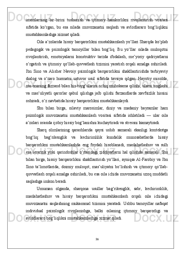 insonlarning   bir-birini   tushunish   va   ijtimoiy   hamkorlikni   rivojlantirish   vositasi
sifatida   ko‘rgan,   bu   esa   oilada   muvozanatni   saqlash   va   avlodlararo   bog‘liqlikni
mustahkamlashga xizmat qiladi.
Oila a’zolarida hissiy barqarorlikni mustahkamlash yo‘llari Sharqda ko‘plab
pedagogik   va   psixologik   tamoyillar   bilan   bog‘liq.   Bu   yo‘llar   oilada   muloqotni
rivojlantirish,   emotsiyalarni   konstruktiv   tarzda   ifodalash,   me’yoriy   qadriyatlarni
o‘rgatish va ijtimoiy qo‘llab-quvvatlash tizimini yaratish orqali amalga oshiriladi.
Ibn   Sino   va   Alisher   Navoiy   psixologik   barqarorlikni   shakllantirishda   tarbiyaviy
dialog   va   o‘zaro   hurmatni   ustuvor   usul   sifatida   tavsiya   qilgan.   Hayotiy   misolda,
ota-onaning farzand bilan his-tuyg‘ularini ochiq muhokama qilishi, ularni tinglashi
va   mas’uliyatli   qarorlar   qabul   qilishga   jalb   qilishi   farzandlarda   xavfsizlik   hissini
oshiradi, o‘z navbatida hissiy barqarorlikni mustahkamlaydi.
Shu   bilan   birga,   oilaviy   marosimlar,   diniy   va   madaniy   bayramlar   ham
psixologik   muvozanatni   mustahkamlash   vositasi   sifatida   ishlatiladi   —   ular   oila
a’zolari orasida ijobiy hissiy bog‘lanishni kuchaytiradi va stressni kamaytiradi.
Sharq   olimlarining   qarashlarida   qaysi   uslub   samarali   ekanligi   kontekstga
bog‘liq:   bag‘rikenglik   va   kechirimlilik   kundalik   munosabatlarda   hissiy
barqarorlikni   mustahkamlashda   eng   foydali   hisoblanadi,   maslahatlashuv   va   sulh
esa   ierarxik   yoki   qarindoshlar   o‘rtasidagi   ziddiyatlarni   hal   qilishda   samarali.   Shu
bilan birga, hissiy   barqarorlikni  shakllantirish  yo‘llari,  ayniqsa  Al-Farobiy  va Ibn
Sino   ta’limotlarida,   doimiy   muloqot,   mas’uliyatni   bo‘lishish   va   ijtimoiy   qo‘llab-
quvvatlash orqali amalga oshiriladi, bu esa oila ichida muvozanatni uzoq muddatli
saqlashga imkon beradi.
Umuman   olganda,   sharqona   usullar   bag‘rikenglik,   sabr,   kechirimlilik,
maslahatlashuv   va   hissiy   barqarorlikni   mustahkamlash   orqali   oila   ichidagi
muvozanatni   saqlashning   mukammal   tizimini   yaratadi.   Ushbu   tamoyillar   nafaqat
individual   psixologik   rivojlanishga,   balki   oilaning   ijtimoiy   barqarorligi   va
avlodlararo bog‘liqlikni mustahkamlashga xizmat qiladi.
36 