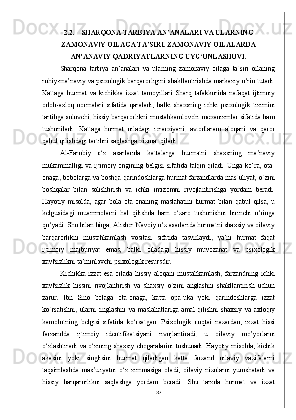 2.2. SHARQONA TARBIYA AN’ANALARI VA ULARNING
ZAMONAVIY OILAGA TA’SIRI. ZAMONAVIY OILALARDA
AN’ANAVIY QADRIYATLARNING UYG‘UNLASHUVI.
Sharqona   tarbiya   an’analari   va   ularning   zamonaviy   oilaga   ta’siri   oilaning
ruhiy-ma’naviy va psixologik barqarorligini shakllantirishda markaziy o‘rin tutadi.
Kattaga   hurmat   va   kichikka   izzat   tamoyillari   Sharq   tafakkurida   nafaqat   ijtimoiy
odob-axloq   normalari   sifatida   qaraladi,   balki   shaxsning   ichki   psixologik   tizimini
tartibga soluvchi, hissiy barqarorlikni mustahkamlovchi mexanizmlar sifatida ham
tushuniladi.   Kattaga   hurmat   oiladagi   ierarxiyani,   avlodlararo   aloqani   va   qaror
qabul qilishdagi tartibni saqlashga xizmat qiladi. 
Al-Farobiy   o‘z   asarlarida   kattalarga   hurmatni   shaxsning   ma’naviy
mukammalligi va ijtimoiy ongining belgisi sifatida talqin qiladi. Unga ko‘ra, ota-
onaga, bobolarga va boshqa qarindoshlarga hurmat farzandlarda mas’uliyat, o‘zini
boshqalar   bilan   solishtirish   va   ichki   intizomni   rivojlantirishga   yordam   beradi.
Hayotiy   misolda,   agar   bola   ota-onaning   maslahatini   hurmat   bilan   qabul   qilsa,   u
kelgusidagi   muammolarni   hal   qilishda   ham   o‘zaro   tushunishni   birinchi   o‘ringa
qo‘yadi. Shu bilan birga, Alisher Navoiy o‘z asarlarida hurmatni shaxsiy va oilaviy
barqarorlikni   mustahkamlash   vositasi   sifatida   tasvirlaydi,   ya’ni   hurmat   faqat
ijtimoiy   majburiyat   emas,   balki   oiladagi   hissiy   muvozanat   va   psixologik
xavfsizlikni ta’minlovchi psixologik resursdir.
Kichikka   izzat   esa   oilada   hissiy   aloqani   mustahkamlash,   farzandning   ichki
xavfsizlik   hissini   rivojlantirish   va   shaxsiy   o‘zini   anglashni   shakllantirish   uchun
zarur.   Ibn   Sino   bolaga   ota-onaga,   katta   opa-uka   yoki   qarindoshlarga   izzat
ko‘rsatishni,   ularni   tinglashni   va   maslahatlariga   amal   qilishni   shaxsiy   va   axloqiy
kamolotning   belgisi   sifatida   ko‘rsatgan.   Psixologik   nuqtai   nazardan,   izzat   hissi
farzandda   ijtimoiy   identifikatsiyani   rivojlantiradi,   u   oilaviy   me’yorlarni
o‘zlashtiradi va o‘zining shaxsiy chegaralarini tushunadi. Hayotiy misolda, kichik
akasini   yoki   singlisini   hurmat   qiladigan   katta   farzand   oilaviy   vazifalarni
taqsimlashda   mas’uliyatni   o‘z   zimmasiga   oladi,   oilaviy   nizolarni   yumshatadi   va
hissiy   barqarorlikni   saqlashga   yordam   beradi.   Shu   tarzda   hurmat   va   izzat
37 