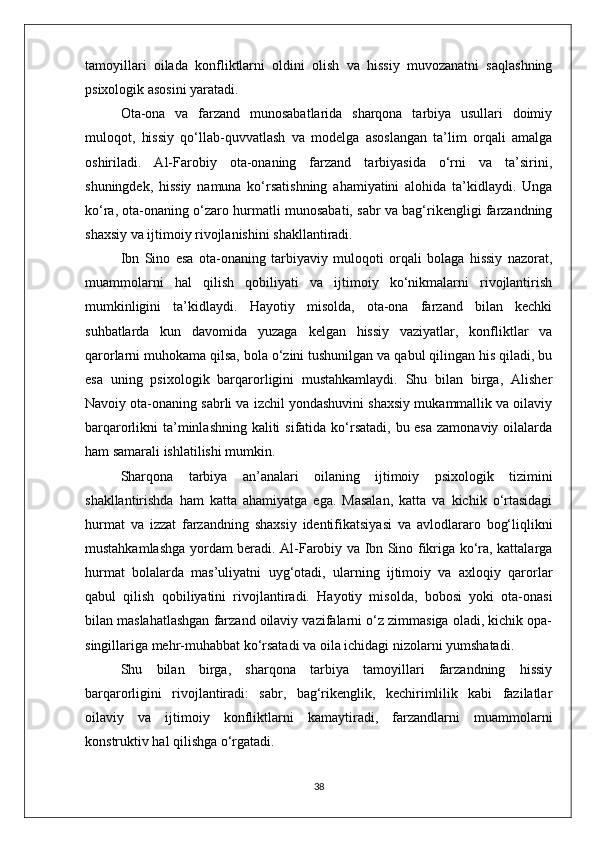 tamoyillari   oilada   konfliktlarni   oldini   olish   va   hissiy   muvozanatni   saqlashning
psixologik asosini yaratadi.
Ota-ona   va   farzand   munosabatlarida   sharqona   tarbiya   usullari   doimiy
muloqot,   hissiy   qo‘llab-quvvatlash   va   modelga   asoslangan   ta’lim   orqali   amalga
oshiriladi.   Al-Farobiy   ota-onaning   farzand   tarbiyasida   o‘rni   va   ta’sirini,
shuningdek,   hissiy   namuna   ko‘rsatishning   ahamiyatini   alohida   ta’kidlaydi.   Unga
ko‘ra, ota-onaning o‘zaro hurmatli munosabati, sabr va bag‘rikengligi farzandning
shaxsiy va ijtimoiy rivojlanishini shakllantiradi. 
Ibn   Sino   esa   ota-onaning   tarbiyaviy   muloqoti   orqali   bolaga   hissiy   nazorat,
muammolarni   hal   qilish   qobiliyati   va   ijtimoiy   ko‘nikmalarni   rivojlantirish
mumkinligini   ta’kidlaydi.   Hayotiy   misolda,   ota-ona   farzand   bilan   kechki
suhbatlarda   kun   davomida   yuzaga   kelgan   hissiy   vaziyatlar,   konfliktlar   va
qarorlarni muhokama qilsa, bola o‘zini tushunilgan va qabul qilingan his qiladi, bu
esa   uning   psixologik   barqarorligini   mustahkamlaydi.   Shu   bilan   birga,   Alisher
Navoiy ota-onaning sabrli va izchil yondashuvini shaxsiy mukammallik va oilaviy
barqarorlikni ta’minlashning kaliti  sifatida ko‘rsatadi, bu esa  zamonaviy oilalarda
ham samarali ishlatilishi mumkin.
Sharqona   tarbiya   an’analari   oilaning   ijtimoiy   psixologik   tizimini
shakllantirishda   ham   katta   ahamiyatga   ega.   Masalan,   katta   va   kichik   o‘rtasidagi
hurmat   va   izzat   farzandning   shaxsiy   identifikatsiyasi   va   avlodlararo   bog‘liqlikni
mustahkamlashga yordam beradi. Al-Farobiy va Ibn Sino fikriga ko‘ra, kattalarga
hurmat   bolalarda   mas’uliyatni   uyg‘otadi,   ularning   ijtimoiy   va   axloqiy   qarorlar
qabul   qilish   qobiliyatini   rivojlantiradi.   Hayotiy   misolda,   bobosi   yoki   ota-onasi
bilan maslahatlashgan farzand oilaviy vazifalarni o‘z zimmasiga oladi, kichik opa-
singillariga mehr-muhabbat ko‘rsatadi va oila ichidagi nizolarni yumshatadi.
Shu   bilan   birga,   sharqona   tarbiya   tamoyillari   farzandning   hissiy
barqarorligini   rivojlantiradi:   sabr,   bag‘rikenglik,   kechirimlilik   kabi   fazilatlar
oilaviy   va   ijtimoiy   konfliktlarni   kamaytiradi,   farzandlarni   muammolarni
konstruktiv hal qilishga o‘rgatadi.
38 