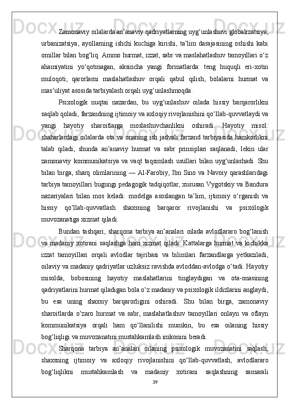 Zamonaviy oilalarda an’anaviy qadriyatlarning uyg‘unlashuvi globalizatsiya,
urbanizatsiya,   ayollarning   ishchi   kuchiga   kirishi,   ta’lim   darajasining   oshishi   kabi
omillar bilan bog‘liq. Ammo hurmat, izzat, sabr va maslahatlashuv tamoyillari o‘z
ahamiyatini   yo‘qotmagan,   aksincha   yangi   formatlarda:   teng   huquqli   eri-xotin
muloqoti,   qarorlarni   maslahatlashuv   orqali   qabul   qilish,   bolalarni   hurmat   va
mas’uliyat asosida tarbiyalash orqali uyg‘unlashmoqda. 
Psixologik   nuqtai   nazardan,   bu   uyg‘unlashuv   oilada   hissiy   barqarorlikni
saqlab qoladi, farzandning ijtimoiy va axloqiy rivojlanishini qo‘llab-quvvatlaydi va
yangi   hayotiy   sharoitlarga   moslashuvchanlikni   oshiradi.   Hayotiy   misol:
shaharlardagi oilalarda ota va onaning ish jadvali farzand tarbiyasida hamkorlikni
talab   qiladi;   shunda   an’anaviy   hurmat   va   sabr   prinsiplari   saqlanadi,   lekin   ular
zamonaviy   kommunikatsiya   va   vaqt   taqsimlash   usullari   bilan   uyg‘unlashadi.   Shu
bilan  birga,  sharq   olimlarining  —  Al-Farobiy,  Ibn  Sino  va   Navoiy  qarashlaridagi
tarbiya tamoyillari bugungi pedagogik tadqiqotlar, xususan Vygotskiy va Bandura
nazariyalari   bilan   mos   keladi:   modelga   asoslangan   ta’lim,   ijtimoiy   o‘rganish   va
hissiy   qo‘llab-quvvatlash   shaxsning   barqaror   rivojlanishi   va   psixologik
muvozanatiga xizmat qiladi.
Bundan   tashqari,   sharqona   tarbiya   an’analari   oilada   avlodlararo   bog‘lanish
va   madaniy   xotirani   saqlashga   ham   xizmat   qiladi.   Kattalarga   hurmat   va   kichikka
izzat   tamoyillari   orqali   avlodlar   tajribasi   va   bilimlari   farzandlarga   yetkaziladi,
oilaviy va madaniy qadriyatlar uzluksiz ravishda avloddan-avlodga o‘tadi. Hayotiy
misolda,   bobosining   hayotiy   maslahatlarini   tinglaydigan   va   ota-onasining
qadriyatlarini hurmat qiladigan bola o‘z madaniy va psixologik ildizlarini anglaydi,
bu   esa   uning   shaxsiy   barqarorligini   oshiradi.   Shu   bilan   birga,   zamonaviy
sharoitlarda   o‘zaro   hurmat   va   sabr,   maslahatlashuv   tamoyillari   onlayn   va   oflayn
kommunikatsiya   orqali   ham   qo‘llanilishi   mumkin,   bu   esa   oilaning   hissiy
bog‘liqligi va muvozanatini mustahkamlash imkonini beradi.
Sharqona   tarbiya   an’analari   oilaning   psixologik   muvozanatini   saqlash,
shaxsning   ijtimoiy   va   axloqiy   rivojlanishini   qo‘llab-quvvatlash,   avlodlararo
bog‘liqlikni   mustahkamlash   va   madaniy   xotirani   saqlashning   samarali
39 