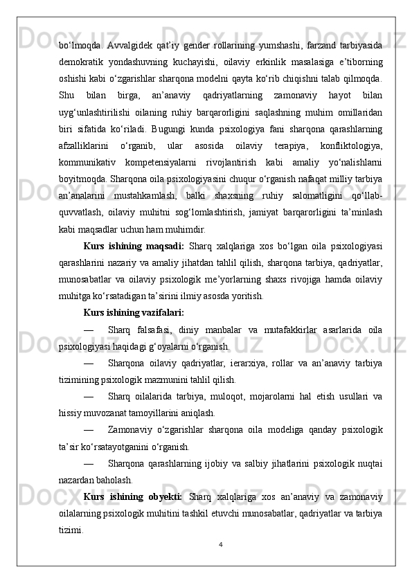 bo‘lmoqda.   Avvalgidek   qat’iy   gender   rollarining   yumshashi,   farzand   tarbiyasida
demokratik   yondashuvning   kuchayishi,   oilaviy   erkinlik   masalasiga   e’tiborning
oshishi kabi o‘zgarishlar sharqona modelni qayta ko‘rib chiqishni talab qilmoqda.
Shu   bilan   birga,   an’anaviy   qadriyatlarning   zamonaviy   hayot   bilan
uyg‘unlashtirilishi   oilaning   ruhiy   barqarorligini   saqlashning   muhim   omillaridan
biri   sifatida   ko‘riladi.   Bugungi   kunda   psixologiya   fani   sharqona   qarashlarning
afzalliklarini   o‘rganib,   ular   asosida   oilaviy   terapiya,   konfliktologiya,
kommunikativ   kompetensiyalarni   rivojlantirish   kabi   amaliy   yo‘nalishlarni
boyitmoqda. Sharqona oila psixologiyasini chuqur o‘rganish nafaqat milliy tarbiya
an’analarini   mustahkamlash,   balki   shaxsning   ruhiy   salomatligini   qo‘llab-
quvvatlash,   oilaviy   muhitni   sog‘lomlashtirish,   jamiyat   barqarorligini   ta’minlash
kabi maqsadlar uchun ham muhimdir.
Kurs   ishining   maqsadi:   Sharq   xalqlariga   xos   bo‘lgan   oila   psixologiyasi
qarashlarini nazariy va amaliy jihatdan tahlil  qilish, sharqona tarbiya, qadriyatlar,
munosabatlar   va   oilaviy   psixologik   me’yorlarning   shaxs   rivojiga   hamda   oilaviy
muhitga ko‘rsatadigan ta’sirini ilmiy asosda yoritish.
Kurs ishining vazifalari:
— Sharq   falsafasi,   diniy   manbalar   va   mutafakkirlar   asarlarida   oila
psixologiyasi haqidagi g‘oyalarni o‘rganish.
— Sharqona   oilaviy   qadriyatlar,   ierarxiya,   rollar   va   an’anaviy   tarbiya
tizimining psixologik mazmunini tahlil qilish.
— Sharq   oilalarida   tarbiya,   muloqot,   mojarolarni   hal   etish   usullari   va
hissiy muvozanat tamoyillarini aniqlash.
— Zamonaviy   o‘zgarishlar   sharqona   oila   modeliga   qanday   psixologik
ta’sir ko‘rsatayotganini o‘rganish.
— Sharqona   qarashlarning   ijobiy   va   salbiy   jihatlarini   psixologik   nuqtai
nazardan baholash.
Kurs   ishining   obyekti:   Sharq   xalqlariga   xos   an’anaviy   va   zamonaviy
oilalarning psixologik muhitini tashkil etuvchi munosabatlar, qadriyatlar va tarbiya
tizimi.
4 