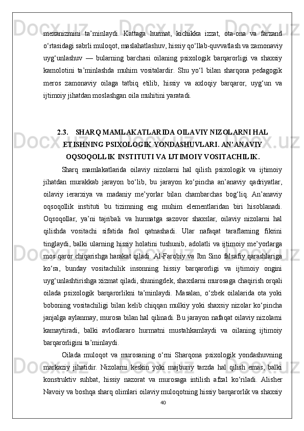 mexanizmini   ta’minlaydi.   Kattaga   hurmat,   kichikka   izzat,   ota-ona   va   farzand
o‘rtasidagi sabrli muloqot, maslahatlashuv, hissiy qo‘llab-quvvatlash va zamonaviy
uyg‘unlashuv   —   bularning   barchasi   oilaning   psixologik   barqarorligi   va   shaxsiy
kamolotini   ta’minlashda   muhim   vositalardir.   Shu   yo‘l   bilan   sharqona   pedagogik
meros   zamonaviy   oilaga   tatbiq   etilib,   hissiy   va   axloqiy   barqaror,   uyg‘un   va
ijtimoiy jihatdan moslashgan oila muhitini yaratadi.
2.3. SHARQ MAMLAKATLARIDA OILAVIY NIZOLARNI HAL
ETISHNING PSIXOLOGIK YONDASHUVLARI. AN’ANAVIY
OQSOQOLLIK INSTITUTI VA IJTIMOIY VOSITACHILIK.
Sharq   mamlakatlarida   oilaviy   nizolarni   hal   qilish   psixologik   va   ijtimoiy
jihatdan   murakkab   jarayon   bo‘lib,   bu   jarayon   ko‘pincha   an’anaviy   qadriyatlar,
oilaviy   ierarxiya   va   madaniy   me’yorlar   bilan   chambarchas   bog‘liq.   An’anaviy
oqsoqollik   instituti   bu   tizimning   eng   muhim   elementlaridan   biri   hisoblanadi.
Oqsoqollar,   ya’ni   tajribali   va   hurmatga   sazovor   shaxslar,   oilaviy   nizolarni   hal
qilishda   vositachi   sifatida   faol   qatnashadi.   Ular   nafaqat   taraflarning   fikrini
tinglaydi, balki   ularning  hissiy  holatini  tushunib,  adolatli   va ijtimoiy me’yorlarga
mos qaror chiqarishga harakat qiladi. Al-Farobiy va Ibn Sino falsafiy qarashlariga
ko‘ra,   bunday   vositachilik   insonning   hissiy   barqarorligi   va   ijtimoiy   ongini
uyg‘unlashtirishga xizmat qiladi, shuningdek, shaxslarni murosaga chaqirish orqali
oilada   psixologik   barqarorlikni   ta’minlaydi.   Masalan,   o‘zbek   oilalarida   ota   yoki
boboning vositachiligi  bilan kelib chiqqan mulkiy yoki shaxsiy  nizolar ko‘pincha
janjalga aylanmay, murosa bilan hal qilinadi. Bu jarayon nafaqat oilaviy nizolarni
kamaytiradi,   balki   avlodlararo   hurmatni   mustahkamlaydi   va   oilaning   ijtimoiy
barqarorligini ta’minlaydi.
Oilada   muloqot   va   murosaning   o‘rni   Sharqona   psixologik   yondashuvning
markaziy   jihatidir.   Nizolarni   keskin   yoki   majburiy   tarzda   hal   qilish   emas,   balki
konstruktiv   suhbat,   hissiy   nazorat   va   murosaga   intilish   afzal   ko‘riladi.   Alisher
Navoiy va boshqa sharq olimlari oilaviy muloqotning hissiy barqarorlik va shaxsiy
40 