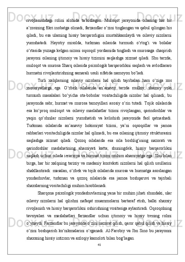 rivojlanishdagi   rolini   alohida   ta’kidlagan.   Muloqot   jarayonida   oilaning   har   bir
a’zosining fikri inobatga olinadi, farzandlar o‘zini tinglangan va qabul qilingan his
qiladi,   bu   esa   ularning   hissiy   barqarorligini   mustahkamlaydi   va   oilaviy   nizolarni
yumshatadi.   Hayotiy   misolda,   turkman   oilasida   turmush   o‘rtog‘i   va   bolalar
o‘rtasida yuzaga kelgan nizoni oqsoqol yordamida tinglash va murosaga chaqirish
jarayoni   oilaning   ijtimoiy   va   hissiy   tizimini   saqlashga   xizmat   qiladi.   Shu   tarzda,
muloqot va murosa Sharq oilasida psixologik barqarorlikni saqlash va avlodlararo
hurmatni rivojlantirishning samarali usuli sifatida namoyon bo‘ladi.
Turli   xalqlarning   oilaviy   nizolarni   hal   qilish   tajribalari   ham   o‘ziga   xos
xususiyatlarga   ega.   O‘zbek   oilalarida   an’anaviy   tarzda   mulkiy,   shaxsiy   yoki
turmush   masalalari   bo‘yicha   ota-bobolar   vositachiligida   nizolar   hal   qilinadi;   bu
jarayonda  sabr,  hurmat  va  murosa  tamoyillari  asosiy   o‘rin  tutadi.  Tojik  oilalarida
esa   ko‘proq   muloqot   va   oilaviy   maslahatlar   tizimi   rivojlangan;   qarindoshlar   va
yaqin   qo‘shnilar   nizolarni   yumshatish   va   kelishish   jarayonida   faol   qatnashadi.
Turkman   oilalarida   an’anaviy   hokimiyat   tizimi,   ya’ni   oqsoqollar   va   jamoa
rahbarlari vositachiligida nizolar hal qilinadi, bu esa oilaning ijtimoiy strukturasini
saqlashga   xizmat   qiladi.   Qozoq   oilalarida   esa   oila   boshlig‘ining   nazorati   va
qarindoshlar   maslahatining   ahamiyati   katta;   shuningdek,   hissiy   barqarorlikni
saqlash uchun oilada ierarxiya va hurmat tizimi muhim ahamiyatga ega. Shu bilan
birga, har  bir xalqning tarixiy va madaniy konteksti  nizolarni hal qilish usullarini
shakllantiradi: masalan, o‘zbek va tojik oilalarida murosa va hurmatga asoslangan
yondashuvlar,   turkman   va   qozoq   oilalarida   esa   jamoa   boshqaruvi   va   tajribali
shaxslarning vositachiligi muhim hisoblanadi.
Sharqona psixologik yondashuvlarning yana bir muhim jihati shundaki, ular
oilaviy   nizolarni   hal   qilishni   nafaqat   muammolarni   bartaraf   etish,   balki   shaxsiy
rivojlanish va hissiy barqarorlikni oshirishning vositasiga aylantiradi. Oqsoqolning
tavsiyalari   va   maslahatlari   farzandlar   uchun   ijtimoiy   va   hissiy   trening   rolini
o‘ynaydi. Farzandlar bu jarayonda o‘zini nazorat qilish, qaror qabul qilish va hissiy
o‘zini   boshqarish   ko‘nikmalarini   o‘rganadi.   Al-Farobiy   va   Ibn   Sino   bu   jarayonni
shaxsning hissiy intizom va axloqiy kamoloti bilan bog‘lagan.
41 