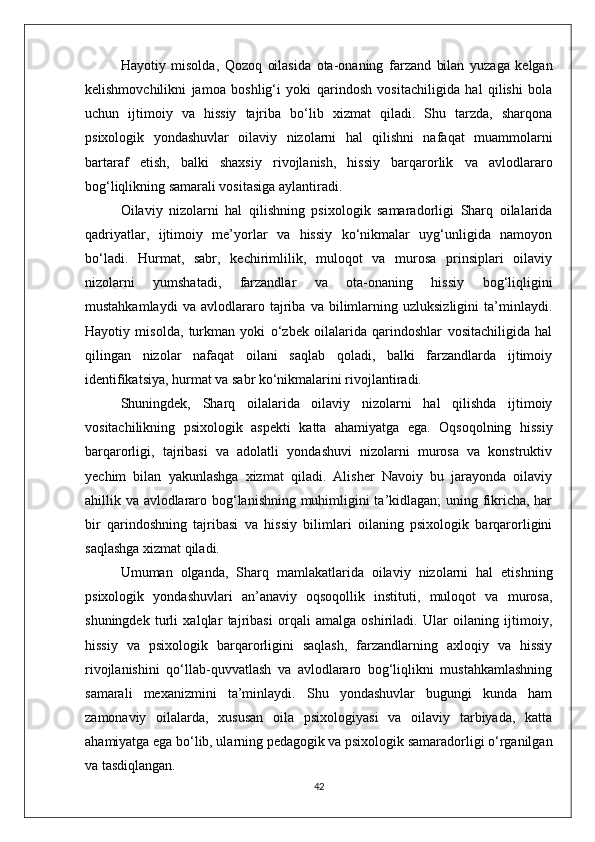 Hayotiy   misolda,   Qozoq   oilasida   ota-onaning   farzand   bilan   yuzaga   kelgan
kelishmovchilikni   jamoa   boshlig‘i   yoki   qarindosh   vositachiligida   hal   qilishi   bola
uchun   ijtimoiy   va   hissiy   tajriba   bo‘lib   xizmat   qiladi.   Shu   tarzda,   sharqona
psixologik   yondashuvlar   oilaviy   nizolarni   hal   qilishni   nafaqat   muammolarni
bartaraf   etish,   balki   shaxsiy   rivojlanish,   hissiy   barqarorlik   va   avlodlararo
bog‘liqlikning samarali vositasiga aylantiradi.
Oilaviy   nizolarni   hal   qilishning   psixologik   samaradorligi   Sharq   oilalarida
qadriyatlar,   ijtimoiy   me’yorlar   va   hissiy   ko‘nikmalar   uyg‘unligida   namoyon
bo‘ladi.   Hurmat,   sabr,   kechirimlilik,   muloqot   va   murosa   prinsiplari   oilaviy
nizolarni   yumshatadi,   farzandlar   va   ota-onaning   hissiy   bog‘liqligini
mustahkamlaydi   va   avlodlararo   tajriba   va   bilimlarning   uzluksizligini   ta’minlaydi.
Hayotiy   misolda,   turkman   yoki   o‘zbek   oilalarida   qarindoshlar   vositachiligida   hal
qilingan   nizolar   nafaqat   oilani   saqlab   qoladi,   balki   farzandlarda   ijtimoiy
identifikatsiya, hurmat va sabr ko‘nikmalarini rivojlantiradi.
Shuningdek,   Sharq   oilalarida   oilaviy   nizolarni   hal   qilishda   ijtimoiy
vositachilikning   psixologik   aspekti   katta   ahamiyatga   ega.   Oqsoqolning   hissiy
barqarorligi,   tajribasi   va   adolatli   yondashuvi   nizolarni   murosa   va   konstruktiv
yechim   bilan   yakunlashga   xizmat   qiladi.   Alisher   Navoiy   bu   jarayonda   oilaviy
ahillik va avlodlararo bog‘lanishning muhimligini ta’kidlagan; uning fikricha, har
bir   qarindoshning   tajribasi   va   hissiy   bilimlari   oilaning   psixologik   barqarorligini
saqlashga xizmat qiladi.
Umuman   olganda,   Sharq   mamlakatlarida   oilaviy   nizolarni   hal   etishning
psixologik   yondashuvlari   an’anaviy   oqsoqollik   instituti,   muloqot   va   murosa,
shuningdek   turli   xalqlar   tajribasi   orqali   amalga   oshiriladi.   Ular   oilaning   ijtimoiy,
hissiy   va   psixologik   barqarorligini   saqlash,   farzandlarning   axloqiy   va   hissiy
rivojlanishini   qo‘llab-quvvatlash   va   avlodlararo   bog‘liqlikni   mustahkamlashning
samarali   mexanizmini   ta’minlaydi.   Shu   yondashuvlar   bugungi   kunda   ham
zamonaviy   oilalarda,   xususan   oila   psixologiyasi   va   oilaviy   tarbiyada,   katta
ahamiyatga ega bo‘lib, ularning pedagogik va psixologik samaradorligi o‘rganilgan
va tasdiqlangan.
42 