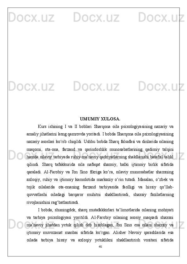 UMUMIY XULOSA.
Kurs   ishining   I   va   II   boblari   Sharqona   oila   psixologiyasining   nazariy   va
amaliy jihatlarini keng qamrovda yoritadi. I bobda Sharqona oila psixologiyasining
nazariy asoslari ko‘rib chiqildi. Ushbu bobda Sharq falsafasi va dinlarida oilaning
maqomi,   ota-ona,   farzand   va   qarindoshlik   munosabatlarining   qadimiy   talqini
hamda oilaviy tarbiyada ruhiy-ma’naviy qadriyatlarning shakllanishi batafsil tahlil
qilindi.   Sharq   tafakkurida   oila   nafaqat   shaxsiy,   balki   ijtimoiy   birlik   sifatida
qaraladi.   Al-Farobiy   va   Ibn   Sino   fikriga   ko‘ra,   oilaviy   munosabatlar   shaxsning
axloqiy,   ruhiy   va   ijtimoiy   kamolotida   markaziy   o‘rin   tutadi.   Masalan,   o‘zbek   va
tojik   oilalarida   ota-onaning   farzand   tarbiyasida   faolligi   va   hissiy   qo‘llab-
quvvatlashi   oiladagi   barqaror   muhitni   shakllantiradi,   shaxsiy   fazilatlarning
rivojlanishini rag‘batlantiradi.
I   bobda,   shuningdek,   sharq   mutafakkirlari   ta’limotlarida   oilaning   mohiyati
va   tarbiya   psixologiyasi   yoritildi.   Al-Farobiy   oilaning   asosiy   maqsadi   shaxsni
ma’naviy   jihatdan   yetuk   qilish   deb   hisoblagan,   Ibn   Sino   esa   oilani   shaxsiy   va
ijtimoiy   muvozanat   manbai   sifatida   ko‘rgan.   Alisher   Navoiy   qarashlarida   esa
oilada   tarbiya   hissiy   va   axloqiy   yetuklikni   shakllantirish   vositasi   sifatida
45 